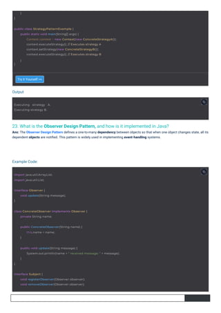 Output
Example Code:
23. What is the Observer Design Pattern, and how is it implemented in Java?
Ans: The Observer Design Pattern deﬁnes a one-to-many dependency between objects so that when one object changes state, all its
dependent objects are notiﬁed. This pattern is widely used in implementing event-handling systems.
Try it Yourself >>
}
}
Executing strategy A.
Executing strategy B.
import java.util.ArrayList;
import java.util.List;
interface Observer {
}
void update(String message);
public ConcreteObserver(String name) {
this.name = name;
}
class ConcreteObserver implements Observer {
private String name;
interface Subject {
void registerObserver(Observer observer);
void removeObserver(Observer observer);
public class StrategyPatternExample {
}
public static void main(String[] args) {
Context context = new Context(new ConcreteStrategyA());
context.executeStrategy(); // Executes strategy A
context.setStrategy(new ConcreteStrategyB());
context.executeStrategy(); // Executes strategy B
}
}
public void update(String message) {
System.out.println(name + " received message: " + message);
}
 