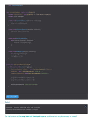 Output
24. What is the Factory Method Design Pattern, and how is it implemented in Java?
}
void notifyObservers();
subject.registerObserver(observer1);
subject.registerObserver(observer2);
}
public void setMessage(String message) {
this.message = message;
notifyObservers();
}
public void notifyObservers() {
for (Observer observer : observers) {
observer.update(message);
}
}
Observer 1 received message: State has changed.
Observer 2 received message: State has changed.
}
subject.setMessage("State has changed.");
}
public void removeObserver(Observer observer) {
observers.remove(observer);
}
public void registerObserver(Observer observer) {
observers.add(observer);
}
public class ObserverPatternExample {
public static void main(String[] args) {
ConcreteSubject subject = new ConcreteSubject(); Observer
observer1 = new ConcreteObserver("Observer 1");
Observer observer2 = new ConcreteObserver("Observer 2");
class ConcreteSubject implements Subject {
private List observers = new ArrayList<>(); // Use generic type List
private String message;
Try it Yourself >>
 