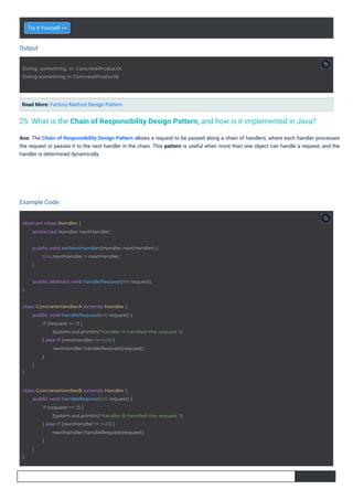 Output
Example Code:
Try it Yourself >>
Read More: Factory Method Design Pattern
Ans: The Chain of Responsibility Design Pattern allows a request to be passed along a chain of handlers, where each handler processes
the request or passes it to the next handler in the chain. This pattern is useful when more than one object can handle a request, and the
handler is determined dynamically.
25. What is the Chain of Responsibility Design Pattern, and how is it implemented in Java?
abstract class Handler {
protected Handler nextHandler;
Doing something in ConcreteProductA.
Doing something in ConcreteProductB.
}
public abstract void handleRequest(int request);
public void setNextHandler(Handler nextHandler) {
this.nextHandler = nextHandler;
}
class ConcreteHandlerA extends Handler {
}
public void handleRequest(int request) {
if (request == 1) {
System.out.println("Handler A handled the request.");
} else if (nextHandler != null) {
nextHandler.handleRequest(request);
}
}
class ConcreteHandlerB extends Handler {
}
public void handleRequest(int request) {
if (request == 2) {
System.out.println("Handler B handled the request.");
} else if (nextHandler != null) {
nextHandler.handleRequest(request);
}
}
 
