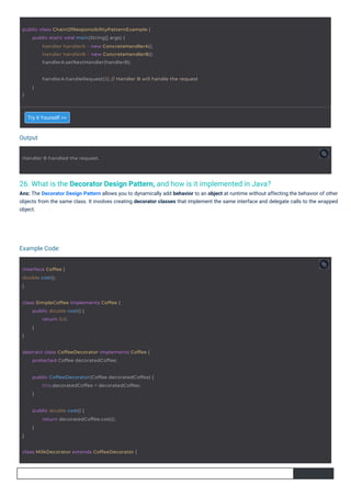 Output
Example Code:
26. What is the Decorator Design Pattern, and how is it implemented in Java?
Ans: The Decorator Design Pattern allows you to dynamically add behavior to an object at runtime without affecting the behavior of other
objects from the same class. It involves creating decorator classes that implement the same interface and delegate calls to the wrapped
object.
Try it Yourself >>
interface Coffee {
double cost();
}
Handler B handled the request.
}
public double cost() {
return decoratedCoffee.cost();
}
class SimpleCoffee implements Coffee {
}
public double cost() {
return 5.0;
}
class MilkDecorator extends CoffeeDecorator {
abstract class CoffeeDecorator implements Coffee {
protected Coffee decoratedCoffee;
public class ChainOfResponsibilityPatternExample {
public static void main(String[] args) {
Handler handlerA = new ConcreteHandlerA();
Handler handlerB = new ConcreteHandlerB();
handlerA.setNextHandler(handlerB);
public CoffeeDecorator(Coffee decoratedCoffee) {
this.decoratedCoffee = decoratedCoffee;
}
}
handlerA.handleRequest(2); // Handler B will handle the request
}
 