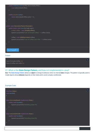 Output
Example Code:
27. What is the State Design Pattern, and how is it implemented in Java?
Ans: The State Design Pattern allows an object to change its behavior when its internal state changes. The pattern is typically used to
model objects whose behavior depends on their state and to avoid complex conditionals.
Try it Yourself >>
interface State {
void handle();
}
Cost of Simple Coffee: 5.0
Cost of Coffee with Milk: 6.0
}
public double cost() {
return decoratedCoffee.cost() + 1.0;
}
class ConcreteStateA implements State {
}
public void handle() {
System.out.println("Handling state A");
}
class ConcreteStateB implements State {
}
public void handle() {
System.out.println("Handling state B");
}
public MilkDecorator(Coffee decoratedCoffee) {
super(decoratedCoffee);
}
public class DecoratorPatternExample {
public static void main(String[] args) {
Coffee coffee = new SimpleCoffee();
System.out.println("Cost of Simple Coffee: " + coffee.cost());
}
coffee = new MilkDecorator(coffee);
System.out.println("Cost of Coffee with Milk: " + coffee.cost());
}
 