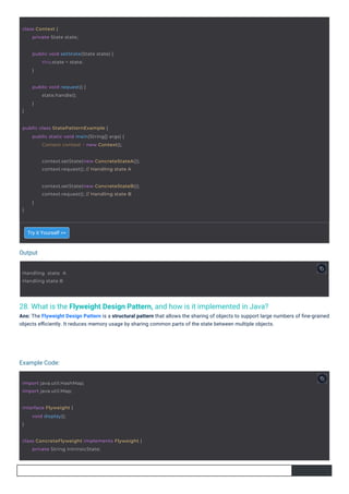Output
Example Code:
28. What is the Flyweight Design Pattern, and how is it implemented in Java?
Ans: The Flyweight Design Pattern is a structural pattern that allows the sharing of objects to support large numbers of ﬁne-grained
objects eﬃciently. It reduces memory usage by sharing common parts of the state between multiple objects.
Try it Yourself >>
Handling state A
Handling state B
interface Flyweight {
}
void display();
class Context {
private State state;
import java.util.HashMap;
import java.util.Map;
}
public void request() {
state.handle();
}
public void setState(State state) {
this.state = state;
}
public class StatePatternExample {
public static void main(String[] args) {
Context context = new Context();
class ConcreteFlyweight implements Flyweight {
private String intrinsicState;
context.setState(new ConcreteStateA());
context.request(); // Handling state A
}
context.setState(new ConcreteStateB());
context.request(); // Handling state B
}
 