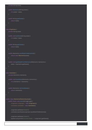 private String state;
class Originator {
private String state;
class Caretaker {
private Memento memento;
}
public String getState() {
return state;
}
public String getState() {
return state;
}
public Memento(String state) {
this.state = state;
}
}
public Memento retrieveState() {
return memento;
}
public void setState(String state) {
this.state = state;
}
public Memento saveStateToMemento() {
return new Memento(state);
}
public void saveState(Memento memento) {
this.memento = memento;
}
public class MementoPatternExample {
public static void main(String[] args) {
Originator originator = new Originator();
Caretaker caretaker = new Caretaker();
}
public void getStateFromMemento(Memento memento) {
state = memento.getState();
}
originator.setState("State1");
caretaker.saveState(originator.saveStateToMemento());
originator.setState("State2");
System.out.println("Current State: " + originator.getState());
 