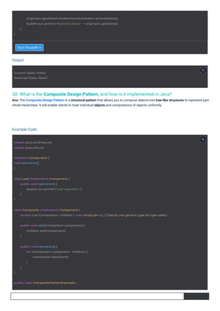 Output
Example Code:
30. What is the Composite Design Pattern, and how is it implemented in Java?
Ans: The Composite Design Pattern is a structural pattern that allows you to compose objects into tree-like structures to represent part-
whole hierarchies. It will enable clients to treat individual objects and compositions of objects uniformly.
Try it Yourself >>
interface Component {
void operation();
}
Current State: State2
Restored State: State1
import java.util.ArrayList;
import java.util.List;
public class CompositePatternExample {
public void add(Component component) {
children.add(component);
}
}
public void operation() {
for (Component component : children) {
component.operation();
}
}
class Leaf implements Component {
}
public void operation() {
System.out.println("Leaf operation.");
}
}
originator.getStateFromMemento(caretaker.retrieveState());
System.out.println("Restored State: " + originator.getState());
}
class Composite implements Component {
private List<Component> children = new ArrayList<>(); // Specify the generic type for type safety
 