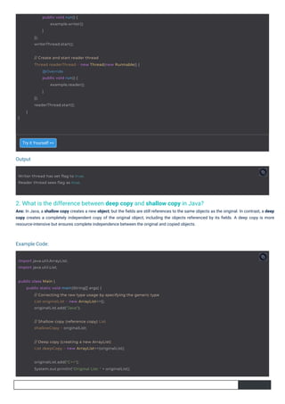 Output
Example Code:
2. What is the difference between deep copy and shallow copy in Java?
Ans: In Java, a shallow copy creates a new object, but the ﬁelds are still references to the same objects as the original. In contrast, a deep
copy creates a completely independent copy of the original object, including the objects referenced by its ﬁelds. A deep copy is more
resource-intensive but ensures complete independence between the original and copied objects.
Try it Yourself >>
import java.util.ArrayList;
import java.util.List;
public void run() {
example.writer();
}
});
writerThread.start();
Writer thread has set flag to true.
Reader thread sees flag as true.
}
// Create and start reader thread
Thread readerThread = new Thread(new Runnable() {
@Override
public void run() {
example.reader();
}
});
readerThread.start();
}
// Shallow copy (reference copy) List
shallowCopy = originalList;
// Deep copy (creating a new ArrayList)
List deepCopy = new ArrayList<>(originalList);
originalList.add("C++");
System.out.println("Original List: " + originalList);
public class Main {
public static void main(String[] args) {
// Correcting the raw type usage by specifying the generic type
List originalList = new ArrayList<>();
originalList.add("Java");
 