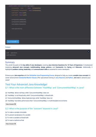 Output
Summary
This article focused on the key skills of Java developers, covering Java Interview Questions for 10 Years of Experience. It emphasized
mastering advanced Java concepts, multithreading, design patterns, and frameworks like Spring and Hibernate. Additionally, it
highlighted problem-solving, leadership, and communication skills as essential for senior developers.
Try it Yourself >>
(a) To make a variable immutable
(b) To prevent serialization of a variable
(c) To mark a variable as thread-safe
(d) To mark a method as ﬁnal
View Answer ⬇
(a) ̀`HashMap` allows null keys, while ̀`ConcurrentHashMap` does not
(b) ̀`HashMap` is not thread-safe, while ̀`ConcurrentHashMap` is thread-safe
(c) ̀`ConcurrentHashMap` allows duplicate keys, while ̀`HashMap` does not
(d) ̀`HashMap` has better performance than ̀`ConcurrentHashMap` in multi-threaded environments
View Answer ⬇
Enhance your Java expertise with the Scholarhat Java Programming Course, designed to help you master complex Java concepts for
career advancement.Scholarhat Master Classes offer specialized training in Java, ReactJS, and Python. Join now to advance your
career!
Test Your Advanced Java Knowledge!
Q 1: What is the main difference between `HashMap` and `ConcurrentHashMap` in Java?
Q 2: What is the purpose of the `transient` keyword in Java?
Leaf operation.
Leaf operation.
}
root.operation();
}
public static void main(String[] args) {
Composite root = new Composite();
Composite composite1 = new Composite();
Leaf leaf1 = new Leaf();
Leaf leaf2 = new Leaf();
composite1.add(leaf1);
composite1.add(leaf2);
root.add(composite1);
 