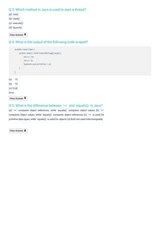 Q 3: Which method in Java is used to start a thread?
(a) ̀`run()`
(b) ̀`start()`
(c) ̀`execute()`
(d) ̀`launch()`
Q 4: What is the output of the following code snippet?
Q 5: What is the difference between `==` and `equals()` in Java?
(a) ̀ `==` compares object references, while ̀ `equals()` compares object values (b) ̀ `==`
compares object values, while ̀`equals()` compares object references (c) ̀`==` is used for
primitive data types, while ̀`equals()` is used for objects (d) Both are used interchangeably
View Answer
(a) 15
(b) 10
(c) 5 (d)
Error
View Answer
View Answer ⬇
⬇
⬇
public class Test {
public static void main(String[] args) {
int x = 10;
int y = 5;
System.out.println(x + y);
}
}
 