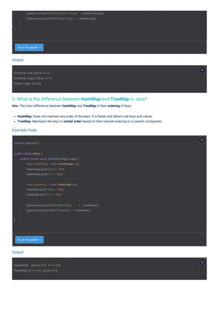 Output
Output
Example Code:
3. What is the difference between HashMap and TreeMap in Java?
Ans: The main difference between HashMap and TreeMap is their ordering of keys:
Try it Yourself >>
Try it Yourself >>
HashMap: Does not maintain any order of the keys. It is faster and allows null keys and values.
TreeMap: Maintains the keys in sorted order based on their natural ordering or a custom comparator.
import java.util.*;
Original List: [Java, C++]
Shallow Copy: [Java, C++]
Deep Copy: [Java]
HashMap: {Java=100, C++=90}
TreeMap: {C++=90, Java=100}
Map treeMap = new TreeMap<>();
treeMap.put("Java", 100);
treeMap.put("C++", 90);
public class Main {
public static void main(String[] args) {
Map hashMap = new HashMap<>();
hashMap.put("Java", 100);
hashMap.put("C++", 90);
}
System.out.println("HashMap: " + hashMap);
System.out.println("TreeMap: " + treeMap);
}
System.out.println("Shallow Copy: " + shallowCopy);
System.out.println("Deep Copy: " + deepCopy);
}
}
 