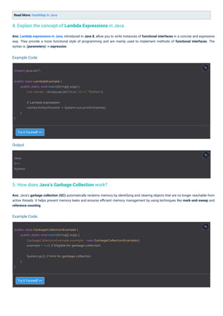 Try it Yourself >>
Try it Yourself >>
Read More: HashMap in Java
Ans: Java’s garbage collection (GC) automatically reclaims memory by identifying and clearing objects that are no longer reachable from
active threads. It helps prevent memory leaks and ensures eﬃcient memory management by using techniques like mark-and-sweep and
reference counting.
Ans: Lambda expressions in Java, introduced in Java 8, allow you to write instances of functional interfaces in a concise and expressive
way. They provide a more functional style of programming and are mainly used to implement methods of functional interfaces. The
syntax is: (parameters) -> expression.
5. How does Java’s Garbage Collection work?
4. Explain the concept of Lambda Expressions in Java.
Output
Example Code:
Example Code:
Java
C++
Python
import java.util.*;
}
System.gc(); // Hint for garbage collection
}
public class LambdaExample {
public static void main(String[] args) {
List names = Arrays.asList("Java", "C++", "Python");
// Lambda expression
names.forEach(name -> System.out.println(name));
}
}
public class GarbageCollectionExample {
public static void main(String[] args) {
GarbageCollectionExample example = new GarbageCollectionExample();
example = null; // Eligible for garbage collection
 