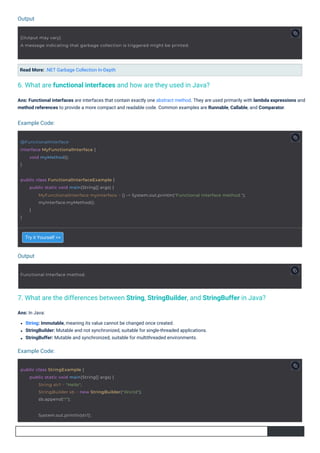 Output
Output
Example Code:
Example Code:
Try it Yourself >>
Read More: .NET Garbage Collection In-Depth
Ans: In Java:
String: Immutable, meaning its value cannot be changed once created.
StringBuilder: Mutable and not synchronized, suitable for single-threaded applications.
StringBuffer: Mutable and synchronized, suitable for multithreaded environments.
Ans: Functional interfaces are interfaces that contain exactly one abstract method. They are used primarily with lambda expressions and
method references to provide a more compact and readable code. Common examples are Runnable, Callable, and Comparator.
6. What are functional interfaces and how are they used in Java?
7. What are the differences between String, StringBuilder, and StringBuffer in Java?
Functional Interface method.
@FunctionalInterface
interface MyFunctionalInterface {
}
void myMethod();
public class StringExample {
public static void main(String[] args) {
String str1 = "Hello";
StringBuilder sb = new StringBuilder("World");
sb.append("!");
System.out.println(str1);
[Output may vary]
A message indicating that garbage collection is triggered might be printed.
public class FunctionalInterfaceExample {
}
public static void main(String[] args) {
MyFunctionalInterface myInterface = () -> System.out.println("Functional Interface method.");
myInterface.myMethod();
}
 