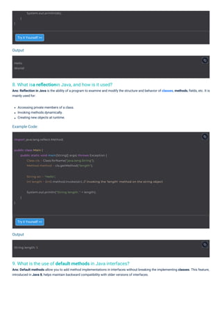 Output
Output
Example Code:
8. What isa reﬂectionin Java, and how is it used?
Ans: Reﬂection in Java is the ability of a program to examine and modify the structure and behavior of classes, methods, ﬁelds, etc. It is
mainly used for:
9. What is the use of default methods in Java interfaces?
Ans: Default methods allow you to add method implementations in interfaces without breaking the implementing classes. This feature,
introduced in Java 8, helps maintain backward compatibility with older versions of interfaces.
Try it Yourself >>
Try it Yourself >>
Accessing private members of a class.
Invoking methods dynamically.
Creating new objects at runtime.
Hello
World!
String length: 5
}
System.out.println(sb);
}
import java.lang.reflect.Method;
public class Main {
public static void main(String[] args) throws Exception {
Class cls = Class.forName("java.lang.String");
Method method = cls.getMethod("length");
String str = "Hello";
int length = (int) method.invoke(str); // invoking the 'length' method on the string object
System.out.println("String length: " + length);
}
}
 