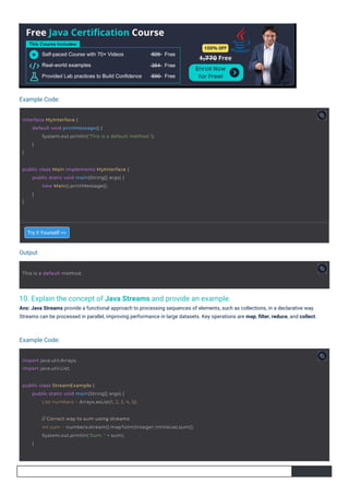 Output
Example Code:
Example Code:
10. Explain the concept of Java Streams and provide an example.
Ans: Java Streams provide a functional approach to processing sequences of elements, such as collections, in a declarative way.
Streams can be processed in parallel, improving performance in large datasets. Key operations are map, ﬁlter, reduce, and collect.
Try it Yourself >>
import java.util.Arrays;
import java.util.List;
This is a default method.
public class Main implements MyInterface {
}
public static void main(String[] args) {
new Main().printMessage();
}
public class StreamExample {
public static void main(String[] args) {
List numbers = Arrays.asList(1, 2, 3, 4, 5);
interface MyInterface {
}
default void printMessage() {
System.out.println("This is a default method.");
}
// Correct way to sum using streams
int sum = numbers.stream().mapToInt(Integer::intValue).sum();
System.out.println("Sum: " + sum);
}
 