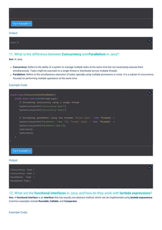 Output
Output
Example Code:
Example Code:
11. What is the difference between Concurrency and Parallelism in Java?
Ans: In Java:
12. What are the functional interfaces in Java, and how do they work with lambda expressions?
Ans: A functional interface is an interface that has exactly one abstract method, which can be implemented using lambda expressions.
Common examples include Runnable, Callable, and Comparator.
Try it Yourself >>
Try it Yourself >>
Concurrency: Refers to the ability of a system to manage multiple tasks at the same time but not necessarily execute them
simultaneously. Tasks might be executed on a single thread or distributed across multiple threads.
Parallelism: Refers to the simultaneous execution of tasks, typically using multiple processors or cores. It is a subset of concurrency
focused on performing multiple operations at the same time.
}
Sum: 15
Concurrency: Task 1
Concurrency: Task 2
Parallelism: Task 1
Parallelism: Task 2
public class ConcurrencyVsParallelism {
public static void main(String[] args) {
// Simulating concurrency using a single thread
System.out.println("Concurrency: Task 1");
System.out.println("Concurrency: Task 2");
}
// Simulating parallelism using two threads Thread task1 = new Thread(() ->
System.out.println("Parallelism: Task 1")); Thread task2 = new Thread(() ->
System.out.println("Parallelism: Task 2"));
task1.start();
task2.start();
}
 