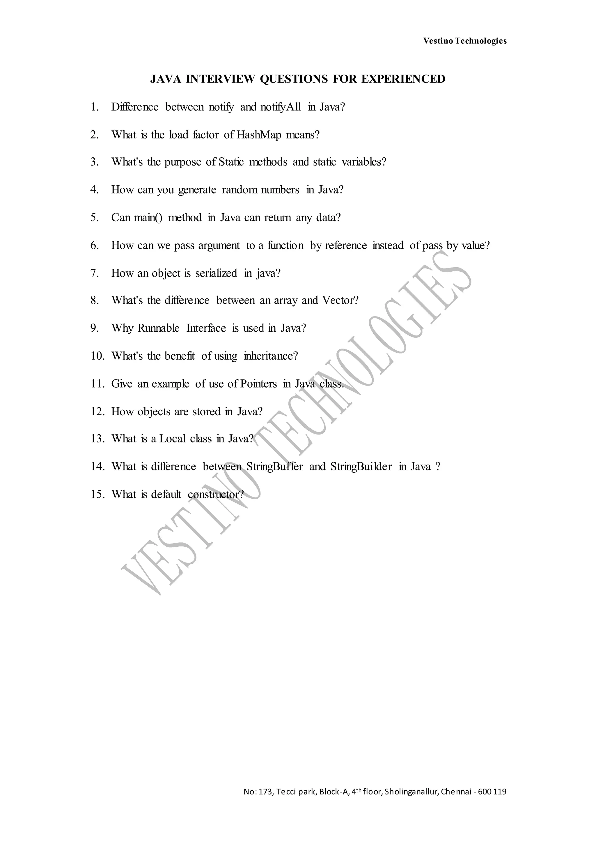 Vestino Technologies
No:173, Tecci park, Block-A, 4th floor, Sholinganallur, Chennai - 600 119
JAVA INTERVIEW QUESTIONS FOR EXPERIENCED
1. Difference between notify and notifyAll in Java?
2. What is the load factor of HashMap means?
3. What's the purpose of Static methods and static variables?
4. How can you generate random numbers in Java?
5. Can main() method in Java can return any data?
6. How can we pass argument to a function by reference instead of pass by value?
7. How an object is serialized in java?
8. What's the difference between an array and Vector?
9. Why Runnable Interface is used in Java?
10. What's the benefit of using inheritance?
11. Give an example of use of Pointers in Java class.
12. How objects are stored in Java?
13. What is a Local class in Java?
14. What is difference between StringBuffer and StringBuilder in Java ?
15. What is default constructor?