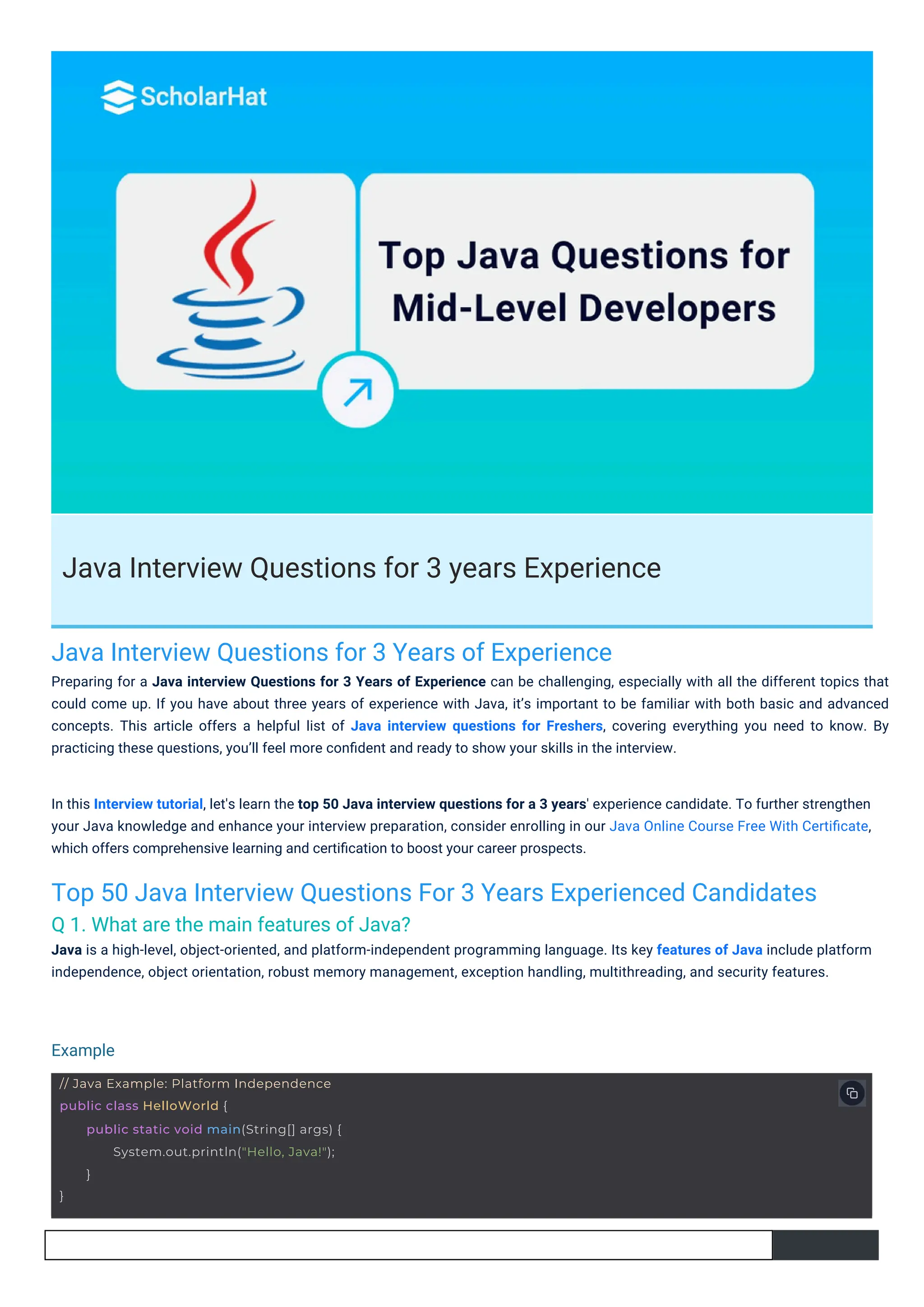 Java Interview Questions for 3 years Experience
Java Interview Questions for 3 Years of Experience
Preparing for a Java interview Questions for 3 Years of Experience can be challenging, especially with all the different topics that
could come up. If you have about three years of experience with Java, it’s important to be familiar with both basic and advanced
concepts. This article offers a helpful list of Java interview questions for Freshers, covering everything you need to know. By
practicing these questions, you’ll feel more conﬁdent and ready to show your skills in the interview.
Top 50 Java Interview Questions For 3 Years Experienced Candidates
Q 1. What are the main features of Java?
Java is a high-level, object-oriented, and platform-independent programming language. Its key features of Java include platform
independence, object orientation, robust memory management, exception handling, multithreading, and security features.
In this Interview tutorial, let's learn the top 50 Java interview questions for a 3 years' experience candidate. To further strengthen
your Java knowledge and enhance your interview preparation, consider enrolling in our Java Online Course Free With Certiﬁcate,
which offers comprehensive learning and certiﬁcation to boost your career prospects.
Example
// Java Example: Platform Independence
public class HelloWorld {
}
public static void main(String[] args) {
System.out.println("Hello, Java!");
}
 