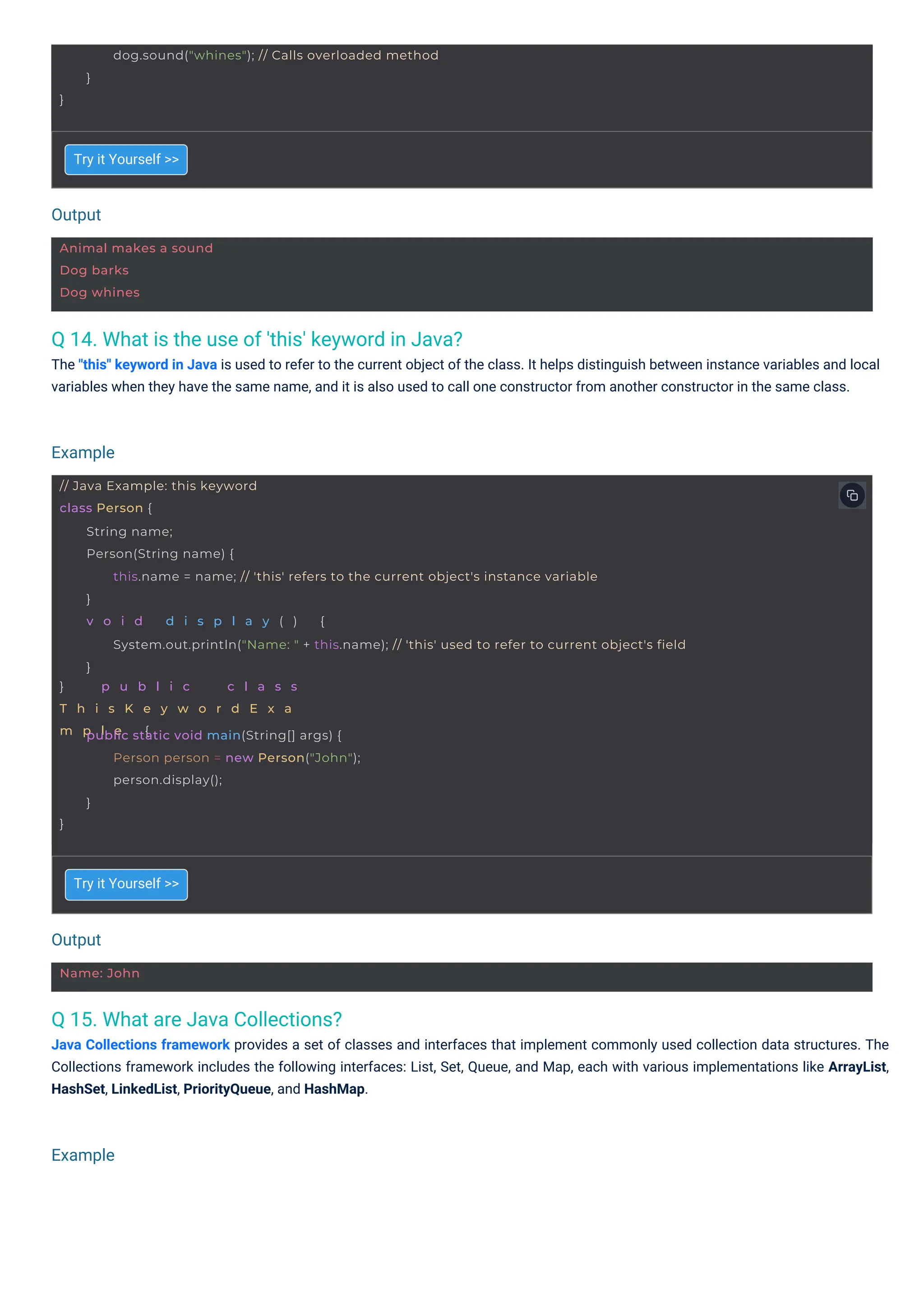 Output
Output
Example
Example
Name: John
Animal makes a sound
Dog barks
Dog whines
}
dog.sound("whines"); // Calls overloaded method
}
// Java Example: this keyword
class Person {
} p u b l i c c l a s s
T h i s K e y w o r d E x a
m p l e {
String name;
Person(String name) {
this.name = name; // 'this' refers to the current object's instance variable
}
v o i d d i s p l a y ( ) {
System.out.println("Name: " + this.name); // 'this' used to refer to current object's field
}
}
public static void main(String[] args) {
Person person = new Person("John");
person.display();
}
Q 15. What are Java Collections?
Java Collections framework provides a set of classes and interfaces that implement commonly used collection data structures. The
Collections framework includes the following interfaces: List, Set, Queue, and Map, each with various implementations like ArrayList,
HashSet, LinkedList, PriorityQueue, and HashMap.
Q 14. What is the use of 'this' keyword in Java?
The "this" keyword in Java is used to refer to the current object of the class. It helps distinguish between instance variables and local
variables when they have the same name, and it is also used to call one constructor from another constructor in the same class.
Try it Yourself >>
Try it Yourself >>
 