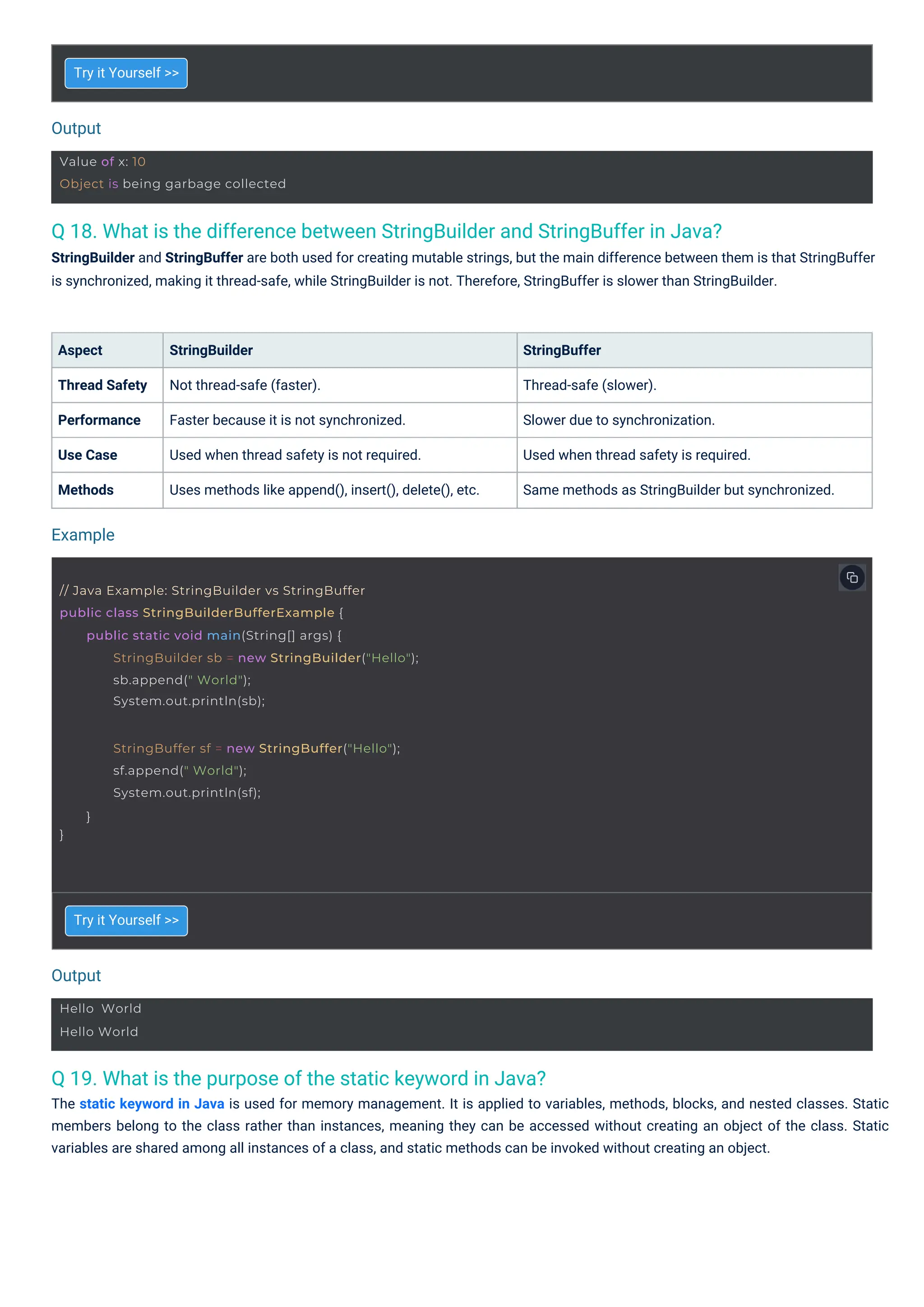 Output
Output
Example
Hello World
Hello World
Value of x: 10
Object is being garbage collected
}
StringBuffer sf = new StringBuffer("Hello");
sf.append(" World");
System.out.println(sf);
}
// Java Example: StringBuilder vs StringBuffer
public class StringBuilderBufferExample {
public static void main(String[] args) {
StringBuilder sb = new StringBuilder("Hello");
sb.append(" World");
System.out.println(sb);
Q 19. What is the purpose of the static keyword in Java?
The static keyword in Java is used for memory management. It is applied to variables, methods, blocks, and nested classes. Static
members belong to the class rather than instances, meaning they can be accessed without creating an object of the class. Static
variables are shared among all instances of a class, and static methods can be invoked without creating an object.
Q 18. What is the difference between StringBuilder and StringBuffer in Java?
StringBuilder and StringBuffer are both used for creating mutable strings, but the main difference between them is that StringBuffer
is synchronized, making it thread-safe, while StringBuilder is not. Therefore, StringBuffer is slower than StringBuilder.
Aspect
Thread Safety
Performance
Use Case
Methods
Try it Yourself >>
Try it Yourself >>
StringBuilder
Not thread-safe (faster).
Faster because it is not synchronized.
Used when thread safety is not required.
Uses methods like append(), insert(), delete(), etc.
StringBuffer
Thread-safe (slower).
Slower due to synchronization.
Used when thread safety is required.
Same methods as StringBuilder but synchronized.
 