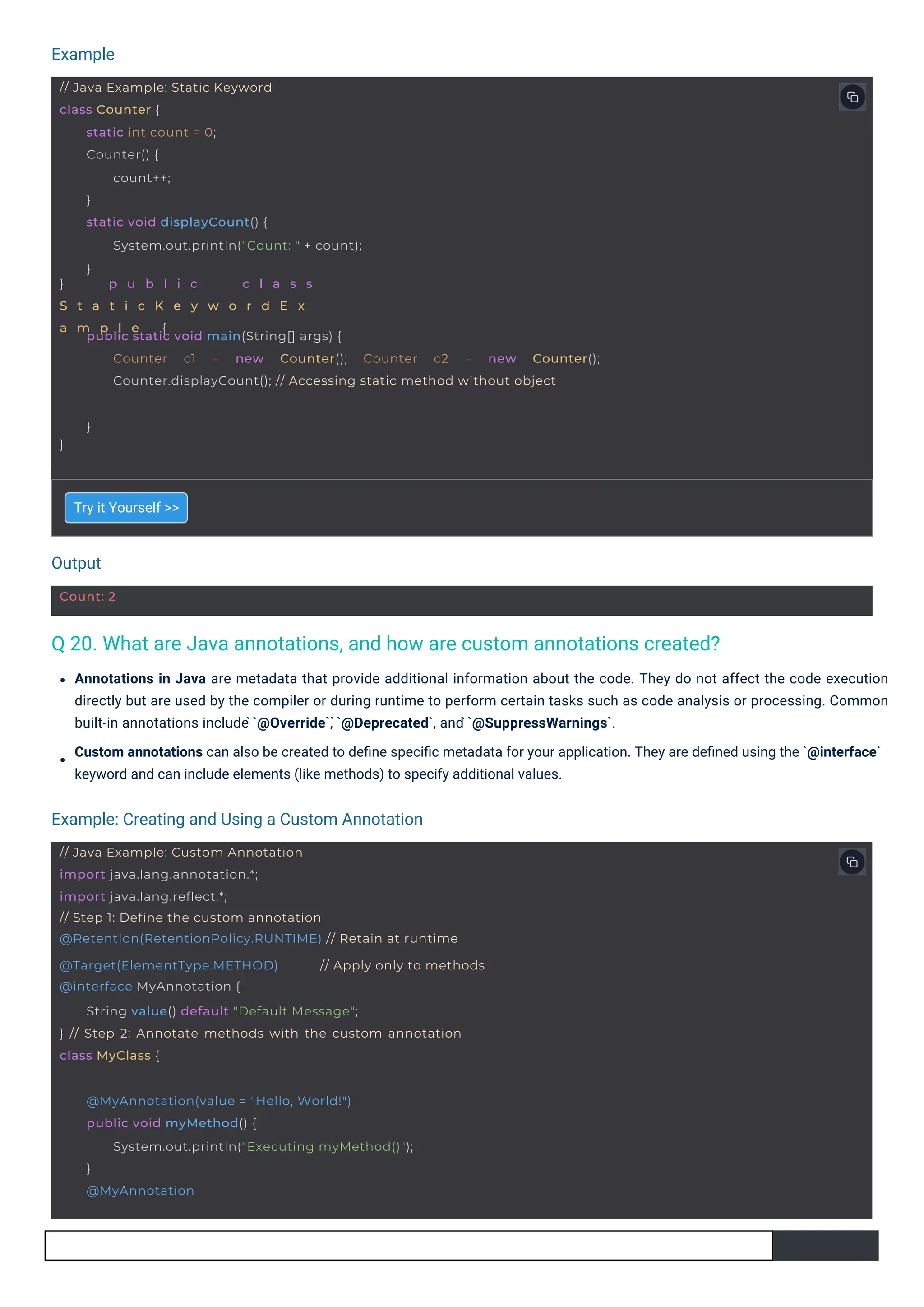 Output
Example
Example: Creating and Using a Custom Annotation
Count: 2
// Java Example: Custom Annotation
import java.lang.annotation.*;
import java.lang.reflect.*;
// Step 1: Define the custom annotation
@Retention(RetentionPolicy.RUNTIME) // Retain at runtime
@Target(ElementType.METHOD)
@interface MyAnnotation {
// Apply only to methods
} // Step 2: Annotate methods with the custom annotation
class MyClass {
String value() default "Default Message";
@MyAnnotation(value = "Hello, World!")
public void myMethod() {
System.out.println("Executing myMethod()");
}
@MyAnnotation
// Java Example: Static Keyword
class Counter {
} p u b l i c c l a s s
S t a t i c K e y w o r d E x
a m p l e {
static int count = 0;
Counter() {
count++;
}
static void displayCount() {
System.out.println("Count: " + count);
}
}
public static void main(String[] args) {
Counter c1 = new Counter(); Counter c2 = new Counter();
Counter.displayCount(); // Accessing static method without object
}
Q 20. What are Java annotations, and how are custom annotations created?
Try it Yourself >>
Annotations in Java are metadata that provide additional information about the code. They do not affect the code execution
directly but are used by the compiler or during runtime to perform certain tasks such as code analysis or processing. Common
built-in annotations include ̀`@Override`, ̀`@Deprecated`, and ̀`@SuppressWarnings`.
Custom annotations can also be created to deﬁne speciﬁc metadata for your application. They are deﬁned using the `@interface`
keyword and can include elements (like methods) to specify additional values.
 