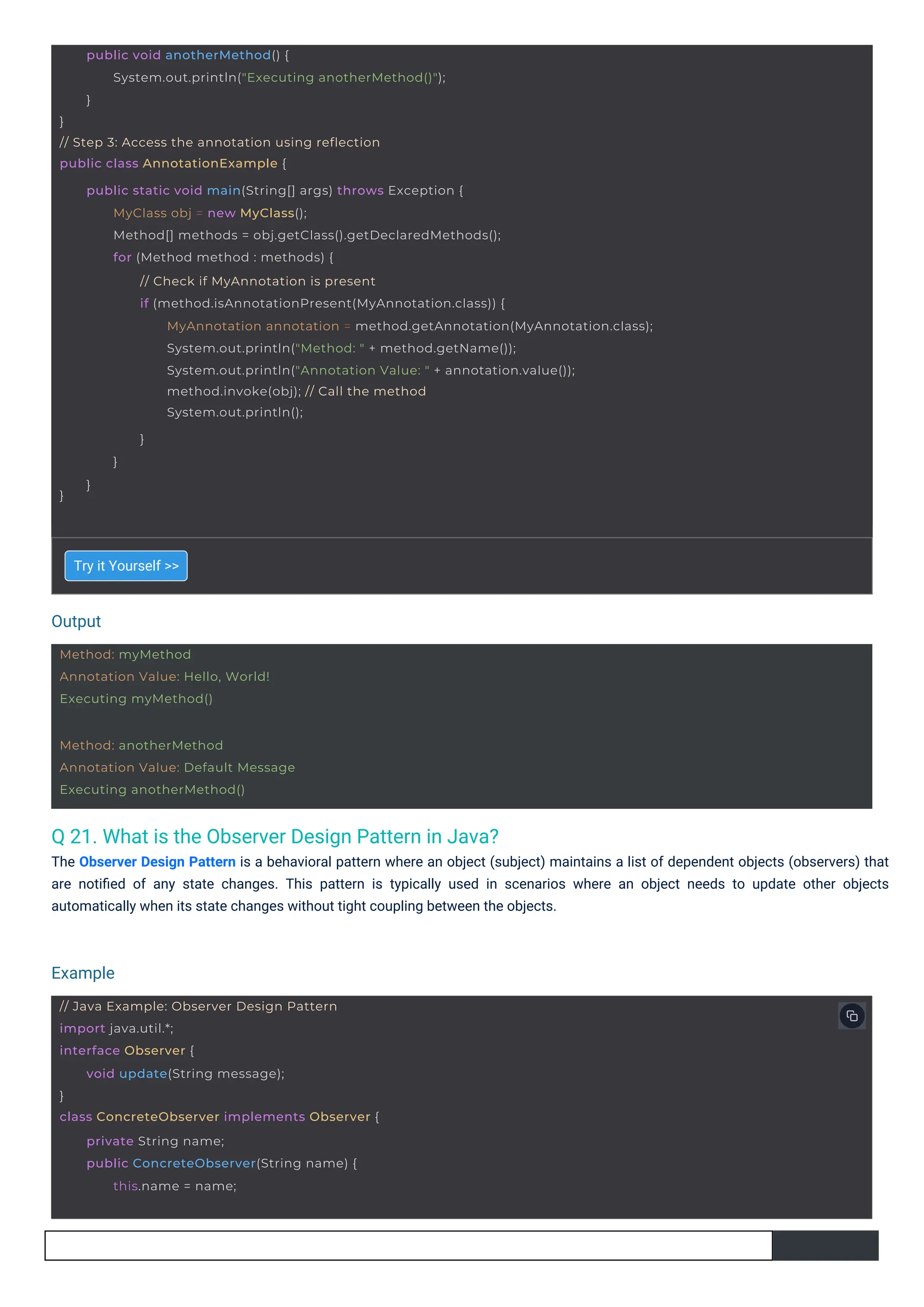 Output
Example
Method: myMethod
Annotation Value: Hello, World!
Executing myMethod()
Method: anotherMethod
Annotation Value: Default Message
Executing anotherMethod()
// Java Example: Observer Design Pattern
import java.util.*;
interface Observer {
}
class ConcreteObserver implements Observer {
void update(String message);
private String name;
public ConcreteObserver(String name) {
this.name = name;
}
// Step 3: Access the annotation using reflection
public class AnnotationExample {
public void anotherMethod() {
System.out.println("Executing anotherMethod()");
}
}
public static void main(String[] args) throws Exception {
MyClass obj = new MyClass();
Method[] methods = obj.getClass().getDeclaredMethods();
for (Method method : methods) {
// Check if MyAnnotation is present
if (method.isAnnotationPresent(MyAnnotation.class)) {
MyAnnotation annotation = method.getAnnotation(MyAnnotation.class);
System.out.println("Method: " + method.getName());
System.out.println("Annotation Value: " + annotation.value());
method.invoke(obj); // Call the method
System.out.println();
}
}
}
Q 21. What is the Observer Design Pattern in Java?
The Observer Design Pattern is a behavioral pattern where an object (subject) maintains a list of dependent objects (observers) that
are notiﬁed of any state changes. This pattern is typically used in scenarios where an object needs to update other objects
automatically when its state changes without tight coupling between the objects.
Try it Yourself >>
 