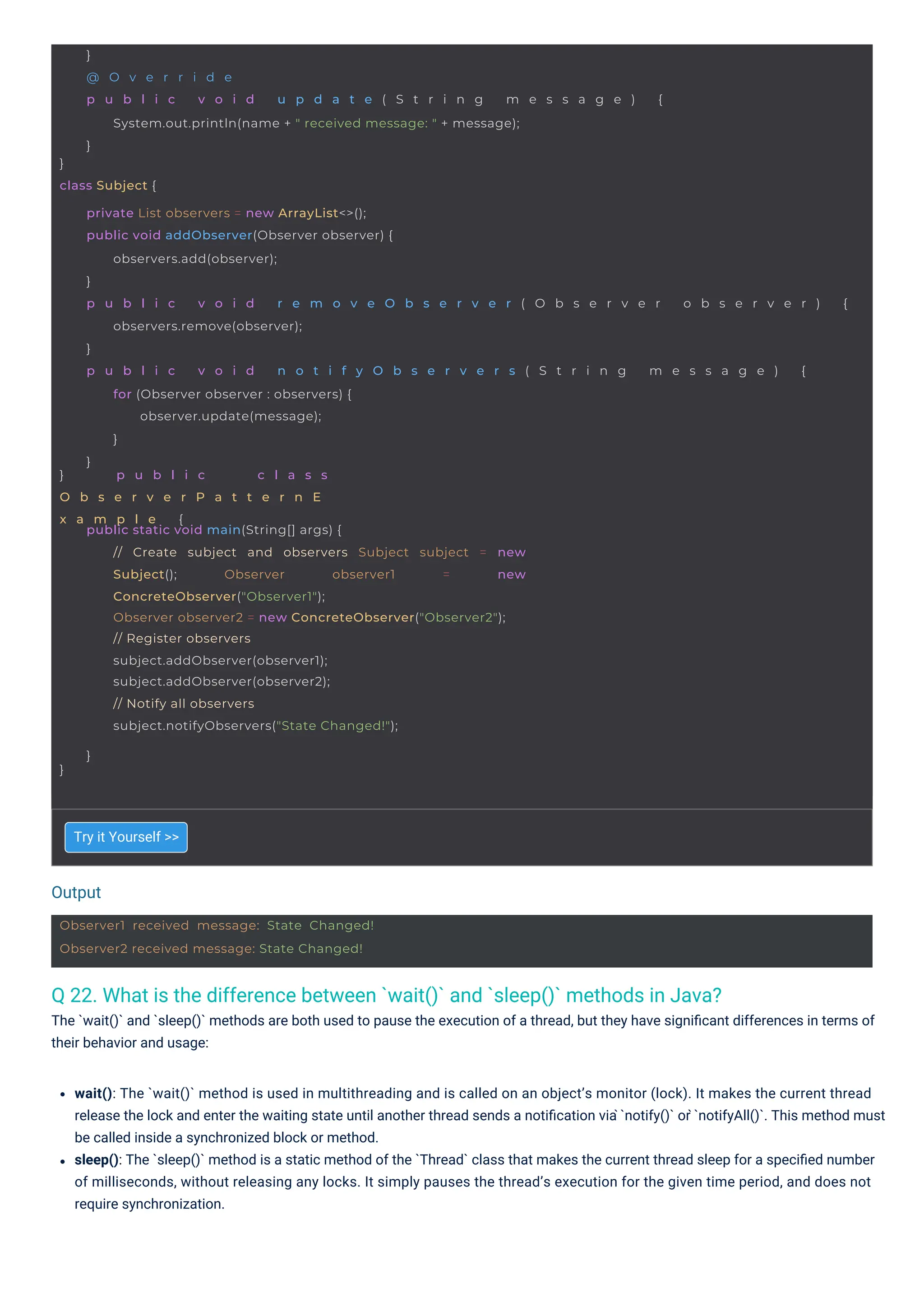 Output
Observer1 received message: State Changed!
Observer2 received message: State Changed!
}
class Subject {
}
@ O v e r r i d e
p u b l i c v o i d u p d a t e ( S t r i n g m e s s a g e ) {
System.out.println(name + " received message: " + message);
}
} p u b l i c c l a s s
O b s e r v e r P a t t e r n E
x a m p l e {
private List observers = new ArrayList<>();
public void addObserver(Observer observer) {
observers.add(observer);
}
p u b l i c v o i d r e m o v e O b s e r v e r ( O b s e r v e r o b s e r v e r ) {
observers.remove(observer);
}
p u b l i c v o i d n o t i f y O b s e r v e r s ( S t r i n g m e s s a g e ) {
for (Observer observer : observers) {
observer.update(message);
}
}
}
public static void main(String[] args) {
// Create subject and observers Subject subject = new
Subject(); Observer observer1 = new
ConcreteObserver("Observer1");
Observer observer2 = new ConcreteObserver("Observer2");
// Register observers
subject.addObserver(observer1);
subject.addObserver(observer2);
// Notify all observers
subject.notifyObservers("State Changed!");
}
Q 22. What is the difference between `wait()` and `sleep()` methods in Java?
The `wait()` and `sleep()` methods are both used to pause the execution of a thread, but they have signiﬁcant differences in terms of
their behavior and usage:
Try it Yourself >>
wait(): The `wait()` method is used in multithreading and is called on an object’s monitor (lock). It makes the current thread
release the lock and enter the waiting state until another thread sends a notiﬁcation via ̀`notify()` or ̀`notifyAll()`. This method must
be called inside a synchronized block or method.
sleep(): The `sleep()` method is a static method of the `Thread` class that makes the current thread sleep for a speciﬁed number
of milliseconds, without releasing any locks. It simply pauses the thread’s execution for the given time period, and does not
require synchronization.
 