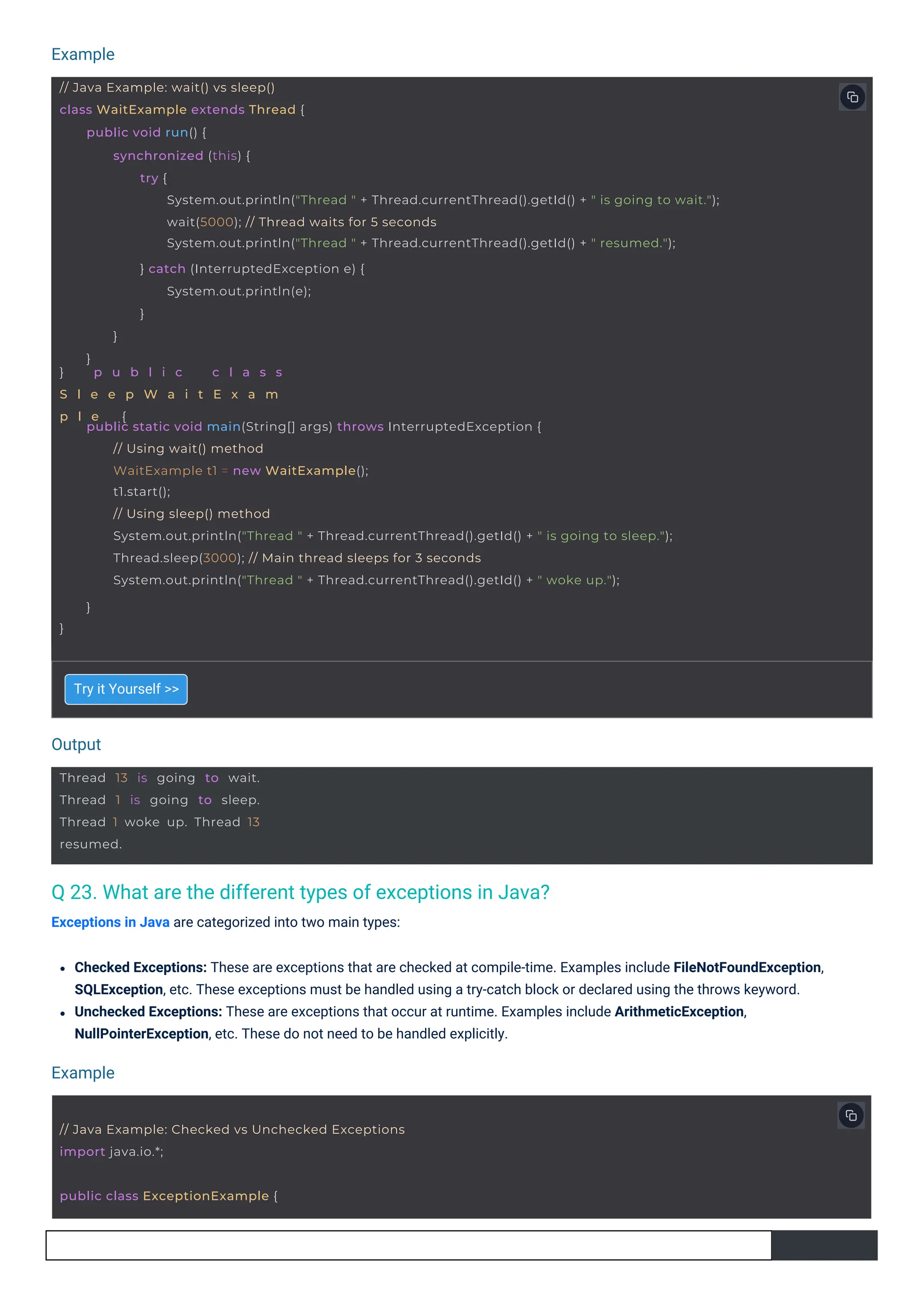 Output
Example
Example
Thread 13 is going to wait.
Thread 1 is going to sleep.
Thread 1 woke up. Thread 13
resumed.
public class ExceptionExample {
// Java Example: Checked vs Unchecked Exceptions
import java.io.*;
// Java Example: wait() vs sleep()
class WaitExample extends Thread {
} p u b l i c c l a s s
S l e e p W a i t E x a m
p l e {
public void run() {
synchronized (this) {
try {
System.out.println("Thread " + Thread.currentThread().getId() + " is going to wait.");
wait(5000); // Thread waits for 5 seconds
System.out.println("Thread " + Thread.currentThread().getId() + " resumed.");
} catch (InterruptedException e) {
System.out.println(e);
}
}
}
public static void main(String[] args) throws InterruptedException {
// Using wait() method
WaitExample t1 = new WaitExample();
t1.start();
// Using sleep() method
System.out.println("Thread " + Thread.currentThread().getId() + " is going to sleep.");
Thread.sleep(3000); // Main thread sleeps for 3 seconds
System.out.println("Thread " + Thread.currentThread().getId() + " woke up.");
}
}
Q 23. What are the different types of exceptions in Java?
Exceptions in Java are categorized into two main types:
Try it Yourself >>
Checked Exceptions: These are exceptions that are checked at compile-time. Examples include FileNotFoundException,
SQLException, etc. These exceptions must be handled using a try-catch block or declared using the throws keyword.
Unchecked Exceptions: These are exceptions that occur at runtime. Examples include ArithmeticException,
NullPointerException, etc. These do not need to be handled explicitly.
 