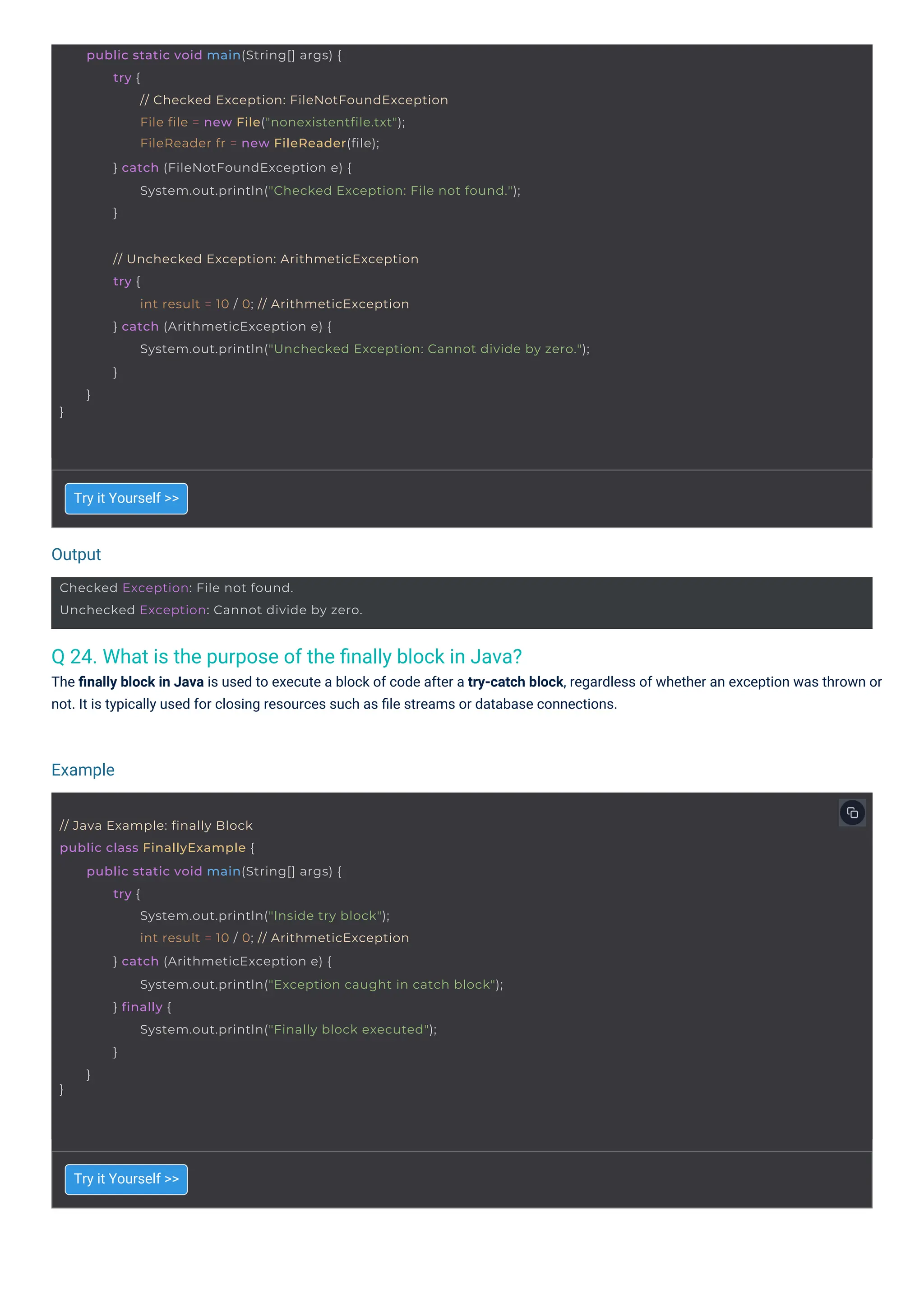 Output
Example
Checked Exception: File not found.
Unchecked Exception: Cannot divide by zero.
// Java Example: finally Block
public class FinallyExample {
}
public static void main(String[] args) {
try {
System.out.println("Inside try block");
int result = 10 / 0; // ArithmeticException
} catch (ArithmeticException e) {
System.out.println("Exception caught in catch block");
} finally {
System.out.println("Finally block executed");
}
}
public static void main(String[] args) {
try {
// Checked Exception: FileNotFoundException
File file = new File("nonexistentfile.txt");
FileReader fr = new FileReader(file);
} catch (FileNotFoundException e) {
System.out.println("Checked Exception: File not found.");
}
}
// Unchecked Exception: ArithmeticException
try {
int result = 10 / 0; // ArithmeticException
} catch (ArithmeticException e) {
System.out.println("Unchecked Exception: Cannot divide by zero.");
}
}
Q 24. What is the purpose of the ﬁnally block in Java?
The ﬁnally block in Java is used to execute a block of code after a try-catch block, regardless of whether an exception was thrown or
not. It is typically used for closing resources such as ﬁle streams or database connections.
Try it Yourself >>
Try it Yourself >>
 
