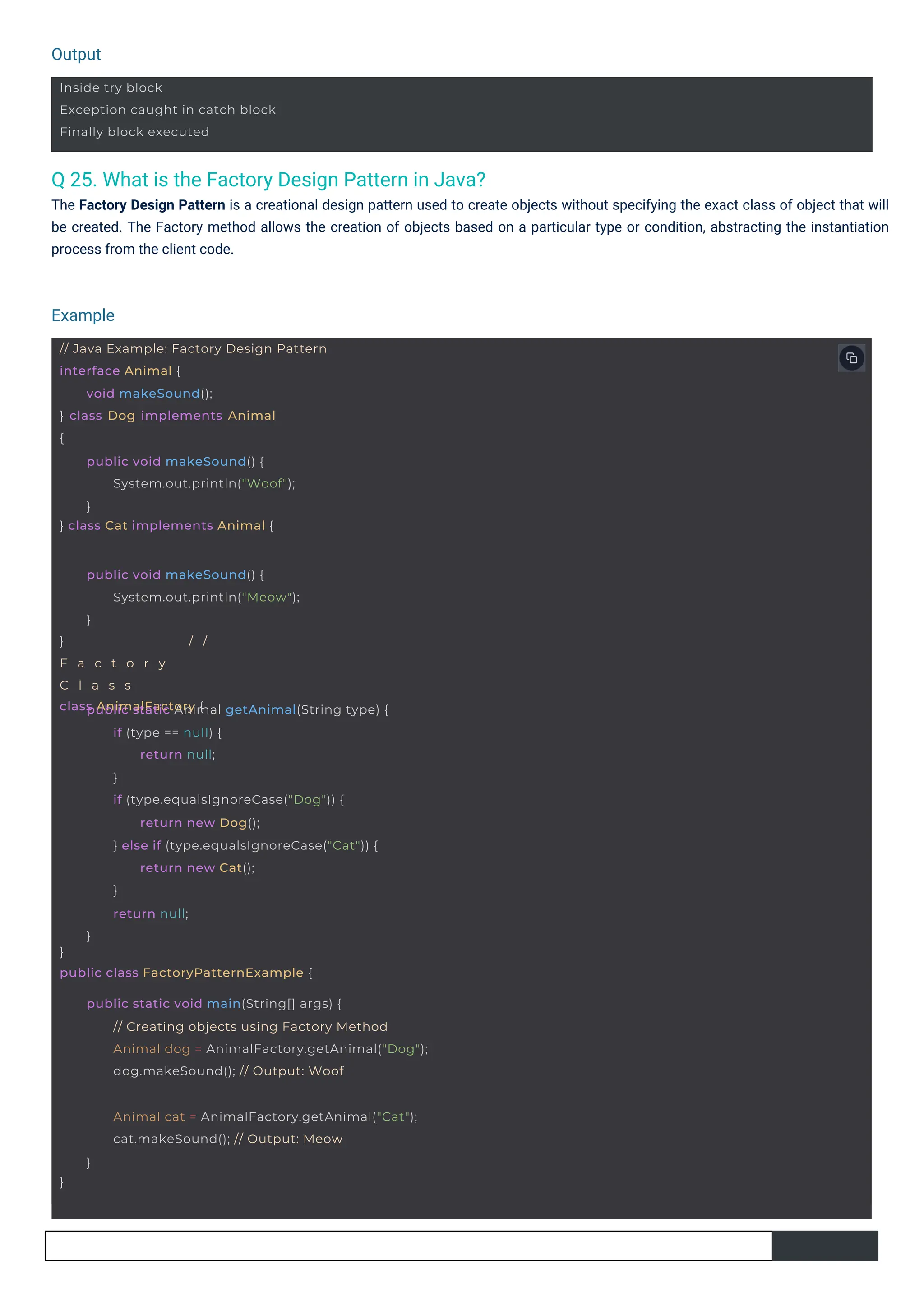 Output
Example
Inside try block
Exception caught in catch block
Finally block executed
// Java Example: Factory Design Pattern
interface Animal {
} class Dog implements Animal
{
void makeSound();
} class Cat implements Animal {
public void makeSound() {
System.out.println("Woof");
}
} / /
F a c t o r y
C l a s s
class AnimalFactory {
public void makeSound() {
System.out.println("Meow");
}
}
public class FactoryPatternExample {
public static Animal getAnimal(String type) {
if (type == null) {
return null;
}
if (type.equalsIgnoreCase("Dog")) {
return new Dog();
} else if (type.equalsIgnoreCase("Cat")) {
return new Cat();
}
return null;
}
public static void main(String[] args) {
// Creating objects using Factory Method
Animal dog = AnimalFactory.getAnimal("Dog");
dog.makeSound(); // Output: Woof
}
Animal cat = AnimalFactory.getAnimal("Cat");
cat.makeSound(); // Output: Meow
}
Q 25. What is the Factory Design Pattern in Java?
The Factory Design Pattern is a creational design pattern used to create objects without specifying the exact class of object that will
be created. The Factory method allows the creation of objects based on a particular type or condition, abstracting the instantiation
process from the client code.
 