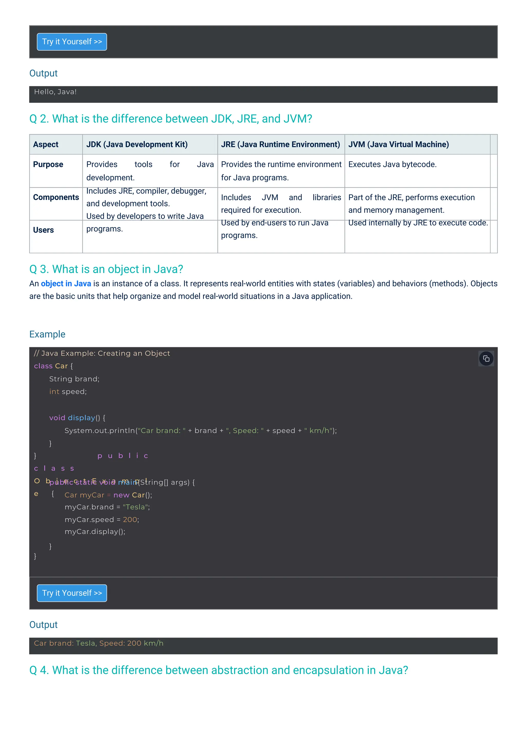 Output
Output
Example
Hello, Java!
Car brand: Tesla, Speed: 200 km/h
// Java Example: Creating an Object
class Car {
String brand;
int speed;
} p u b l i c
c l a s s
O b j e c t E x a m p l
e {
void display() {
System.out.println("Car brand: " + brand + ", Speed: " + speed + " km/h");
}
}
public static void main(String[] args) {
Car myCar = new Car();
myCar.brand = "Tesla";
myCar.speed = 200;
myCar.display();
}
Q 3. What is an object in Java?
An object in Java is an instance of a class. It represents real-world entities with states (variables) and behaviors (methods). Objects
are the basic units that help organize and model real-world situations in a Java application.
Q 2. What is the difference between JDK, JRE, and JVM?
Q 4. What is the difference between abstraction and encapsulation in Java?
Users
Aspect
Purpose
Components
Try it Yourself >>
Try it Yourself >>
JDK (Java Development Kit) JRE (Java Runtime Environment)
Provides the runtime environment
for Java programs.
JVM (Java Virtual Machine)
Executes Java bytecode.
Provides
development.
Includes JRE, compiler, debugger,
and development tools.
Used by developers to write Java
programs.
tools for Java
Includes
required for execution.
Used by end-users to run Java
programs.
JVM and libraries Part of the JRE, performs execution
and memory management.
Used internally by JRE to execute code.
 