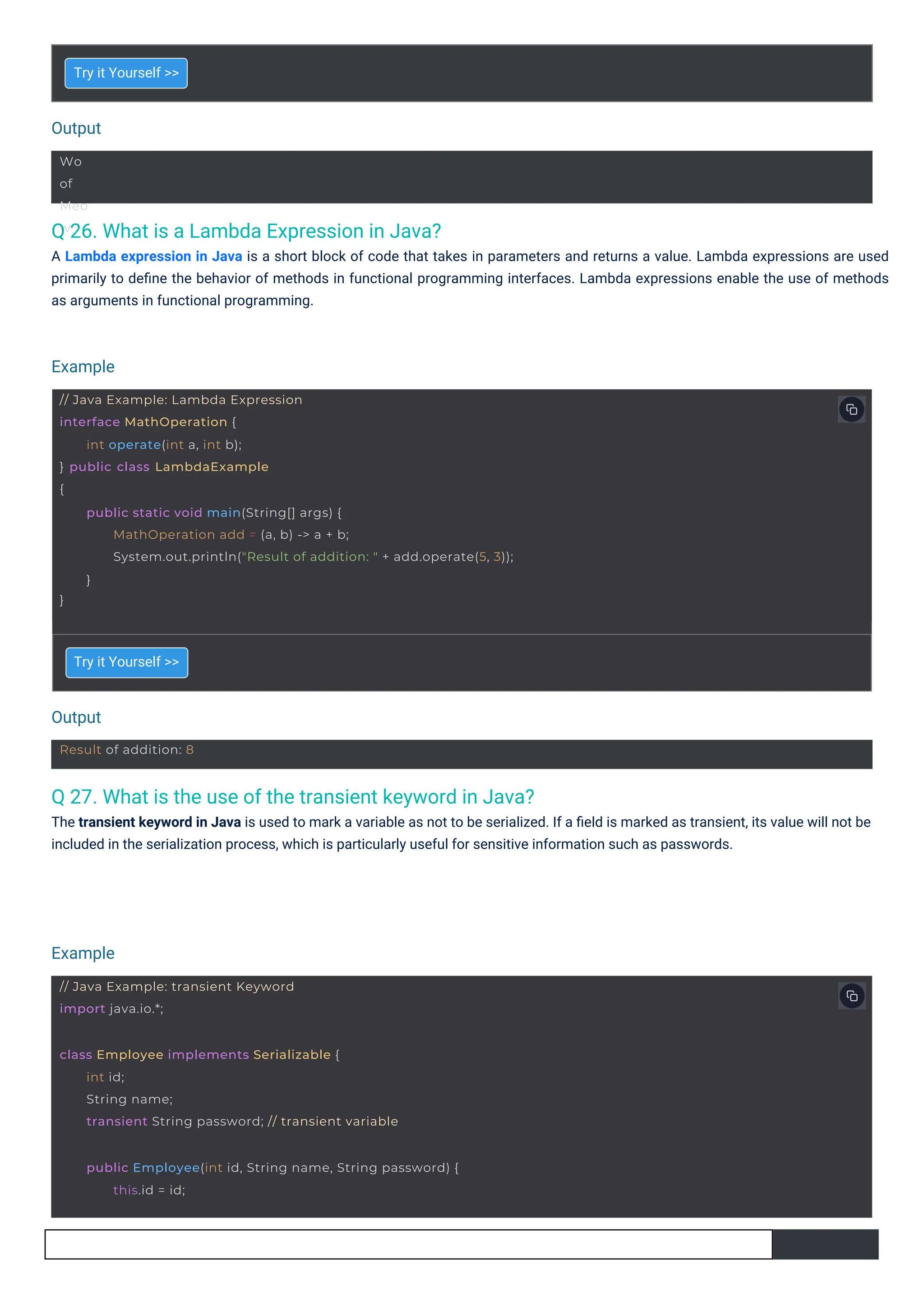 Output
Output
Example
Example
Wo
of
Meo
w
Result of addition: 8
// Java Example: transient Keyword
import java.io.*;
class Employee implements Serializable {
int id;
String name;
transient String password; // transient variable
public Employee(int id, String name, String password) {
this.id = id;
// Java Example: Lambda Expression
interface MathOperation {
} public class LambdaExample
{
int operate(int a, int b);
}
public static void main(String[] args) {
MathOperation add = (a, b) -> a + b;
System.out.println("Result of addition: " + add.operate(5, 3));
}
Q 26. What is a Lambda Expression in Java?
A Lambda expression in Java is a short block of code that takes in parameters and returns a value. Lambda expressions are used
primarily to deﬁne the behavior of methods in functional programming interfaces. Lambda expressions enable the use of methods
as arguments in functional programming.
Q 27. What is the use of the transient keyword in Java?
The transient keyword in Java is used to mark a variable as not to be serialized. If a ﬁeld is marked as transient, its value will not be
included in the serialization process, which is particularly useful for sensitive information such as passwords.
Try it Yourself >>
Try it Yourself >>
 