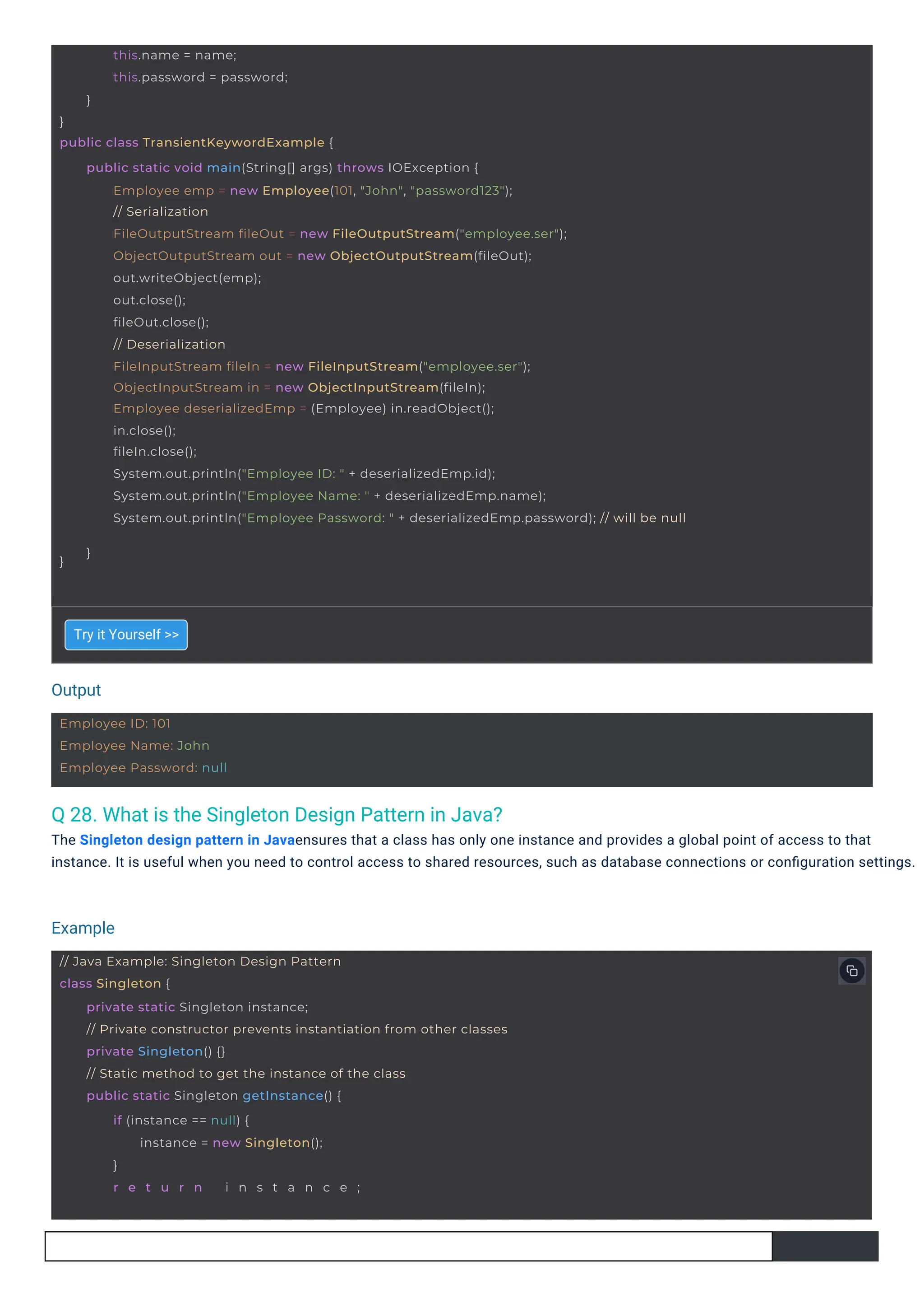 Output
Example
Employee ID: 101
Employee Name: John
Employee Password: null
// Java Example: Singleton Design Pattern
class Singleton {
private static Singleton instance;
// Private constructor prevents instantiation from other classes
private Singleton() {}
// Static method to get the instance of the class
public static Singleton getInstance() {
if (instance == null) {
instance = new Singleton();
}
r e t u r n i n s t a n c e ;
}
public class TransientKeywordExample {
this.name = name;
this.password = password;
}
}
public static void main(String[] args) throws IOException {
Employee emp = new Employee(101, "John", "password123");
// Serialization
FileOutputStream fileOut = new FileOutputStream("employee.ser");
ObjectOutputStream out = new ObjectOutputStream(fileOut);
out.writeObject(emp);
out.close();
fileOut.close();
// Deserialization
FileInputStream fileIn = new FileInputStream("employee.ser");
ObjectInputStream in = new ObjectInputStream(fileIn);
Employee deserializedEmp = (Employee) in.readObject();
in.close();
fileIn.close();
System.out.println("Employee ID: " + deserializedEmp.id);
System.out.println("Employee Name: " + deserializedEmp.name);
System.out.println("Employee Password: " + deserializedEmp.password); // will be null
}
Q 28. What is the Singleton Design Pattern in Java?
The Singleton design pattern in Javaensures that a class has only one instance and provides a global point of access to that
instance. It is useful when you need to control access to shared resources, such as database connections or conﬁguration settings.
Try it Yourself >>
 