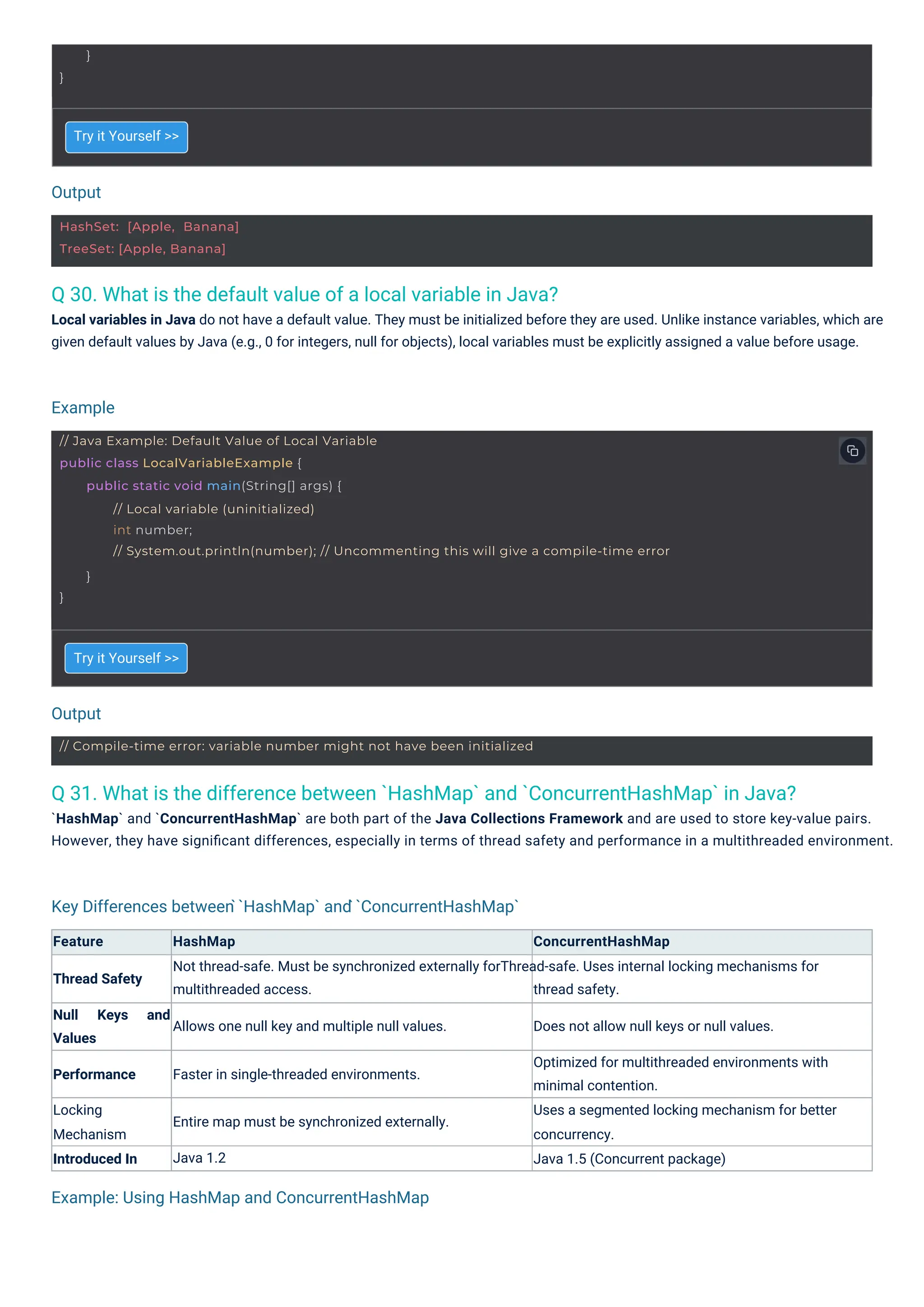 Output
Output
Example
Example: Using HashMap and ConcurrentHashMap
Key Differences between ̀`HashMap` and ̀`ConcurrentHashMap`
}
}
HashSet: [Apple, Banana]
TreeSet: [Apple, Banana]
// Compile-time error: variable number might not have been initialized
// Java Example: Default Value of Local Variable
public class LocalVariableExample {
public static void main(String[] args) {
// Local variable (uninitialized)
int number;
// System.out.println(number); // Uncommenting this will give a compile-time error
}
}
Q 30. What is the default value of a local variable in Java?
Local variables in Java do not have a default value. They must be initialized before they are used. Unlike instance variables, which are
given default values by Java (e.g., 0 for integers, null for objects), local variables must be explicitly assigned a value before usage.
Q 31. What is the difference between `HashMap` and `ConcurrentHashMap` in Java?
`HashMap` and `ConcurrentHashMap` are both part of the Java Collections Framework and are used to store key-value pairs.
However, they have signiﬁcant differences, especially in terms of thread safety and performance in a multithreaded environment.
Try it Yourself >>
Try it Yourself >>
Feature HashMap ConcurrentHashMap
Not thread-safe. Must be synchronized externally forThread-safe. Uses internal locking mechanisms for
Thread Safety
multithreaded access. thread safety.
Null
Values
Keys and
Allows one null key and multiple null values. Does not allow null keys or null values.
Optimized for multithreaded environments with
minimal contention.
Uses a segmented locking mechanism for better
concurrency.
Java 1.5 (Concurrent package)
Performance Faster in single-threaded environments.
Locking
Mechanism
Introduced In
Entire map must be synchronized externally.
Java 1.2
 