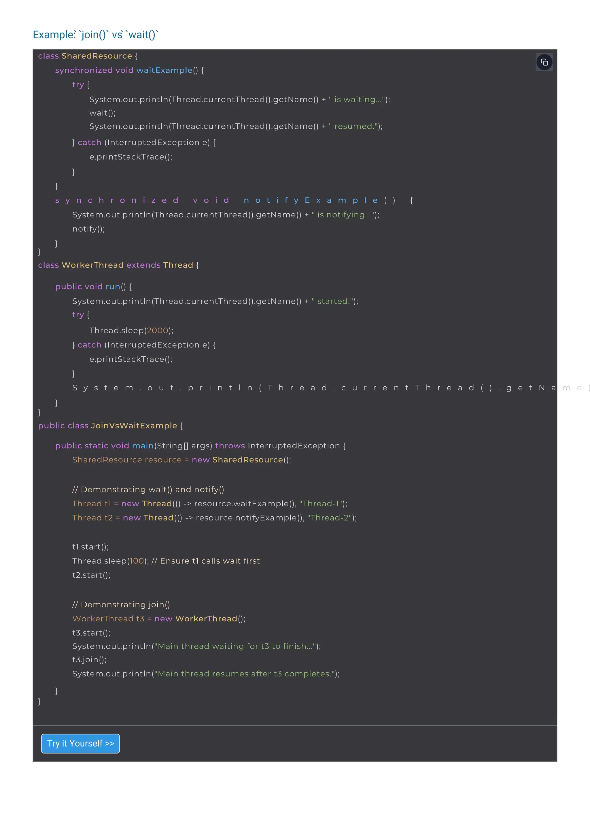 Example: ̀`join()` vs ̀`wait()`
t1.start();
Thread.sleep(100); // Ensure t1 calls wait first
t2.start();
}
// Demonstrating join()
WorkerThread t3 = new WorkerThread();
t3.start();
System.out.println("Main thread waiting for t3 to finish...");
t3.join();
System.out.println("Main thread resumes after t3 completes.");
}
// Demonstrating wait() and notify()
Thread t1 = new Thread(() -> resource.waitExample(), "Thread-1");
Thread t2 = new Thread(() -> resource.notifyExample(), "Thread-2");
class SharedResource {
}
class WorkerThread extends Thread {
synchronized void waitExample() {
try {
System.out.println(Thread.currentThread().getName() + " is waiting...");
wait();
System.out.println(Thread.currentThread().getName() + " resumed.");
} catch (InterruptedException e) {
e.printStackTrace();
}
}
s y n c h r o n i z e d v o i d n o t i f y E x a m p l e ( ) {
System.out.println(Thread.currentThread().getName() + " is notifying...");
notify();
}
}
public class JoinVsWaitExample {
public void run() {
System.out.println(Thread.currentThread().getName() + " started.");
try {
Thread.sleep(2000);
} catch (InterruptedException e) {
e.printStackTrace();
}
S y s t e m . o u t . p r i n t l n ( T h r e a d . c u r r e n t T h r e a d ( ) . g e t N a m e (
}
public static void main(String[] args) throws InterruptedException {
SharedResource resource = new SharedResource();
Try it Yourself >>
 