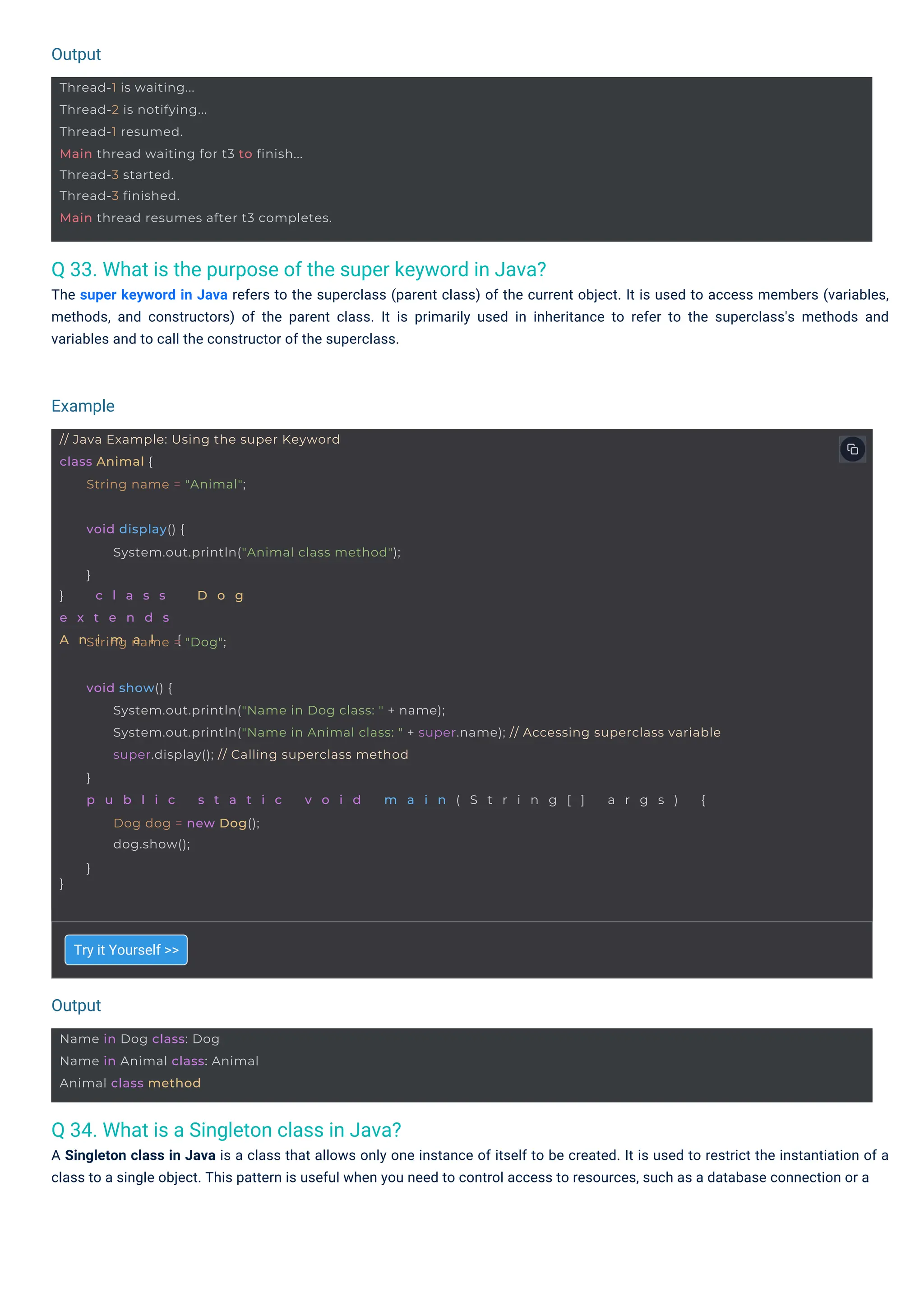 Output
Output
Example
Name in Dog class: Dog
Name in Animal class: Animal
Animal class method
Thread-1 is waiting...
Thread-2 is notifying...
Thread-1 resumed.
Main thread waiting for t3 to finish...
Thread-3 started.
Thread-3 finished.
Main thread resumes after t3 completes.
// Java Example: Using the super Keyword
class Animal {
String name = "Animal";
} c l a s s D o g
e x t e n d s
A n i m a l {
void display() {
System.out.println("Animal class method");
}
String name = "Dog";
}
void show() {
System.out.println("Name in Dog class: " + name);
System.out.println("Name in Animal class: " + super.name); // Accessing superclass variable
super.display(); // Calling superclass method
}
p u b l i c s t a t i c v o i d m a i n ( S t r i n g [ ] a r g s ) {
Dog dog = new Dog();
dog.show();
}
Q 34. What is a Singleton class in Java?
A Singleton class in Java is a class that allows only one instance of itself to be created. It is used to restrict the instantiation of a
class to a single object. This pattern is useful when you need to control access to resources, such as a database connection or a
Q 33. What is the purpose of the super keyword in Java?
The super keyword in Java refers to the superclass (parent class) of the current object. It is used to access members (variables,
methods, and constructors) of the parent class. It is primarily used in inheritance to refer to the superclass's methods and
variables and to call the constructor of the superclass.
Try it Yourself >>
 
