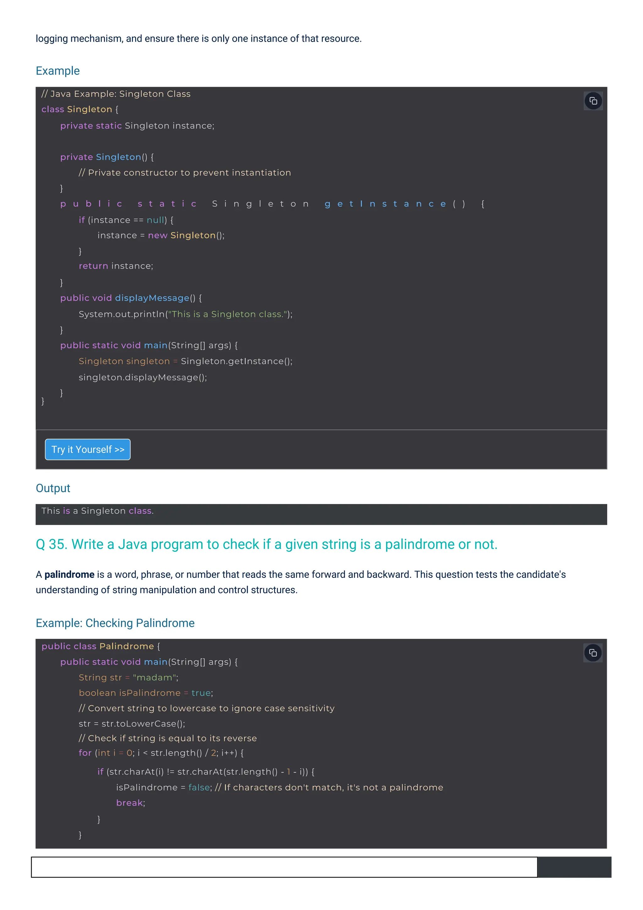 Try it Yourself >>
logging mechanism, and ensure there is only one instance of that resource.
A palindrome is a word, phrase, or number that reads the same forward and backward. This question tests the candidate's
understanding of string manipulation and control structures.
Output
Example
Example: Checking Palindrome
This is a Singleton class.
// Java Example: Singleton Class
class Singleton {
private static Singleton instance;
}
private Singleton() {
// Private constructor to prevent instantiation
}
p u b l i c s t a t i c S i n g l e t o n g e t I n s t a n c e ( ) {
if (instance == null) {
instance = new Singleton();
}
return instance;
}
public void displayMessage() {
System.out.println("This is a Singleton class.");
}
public static void main(String[] args) {
Singleton singleton = Singleton.getInstance();
singleton.displayMessage();
}
public class Palindrome {
public static void main(String[] args) {
String str = "madam";
boolean isPalindrome = true;
// Convert string to lowercase to ignore case sensitivity
str = str.toLowerCase();
// Check if string is equal to its reverse
for (int i = 0; i < str.length() / 2; i++) {
if (str.charAt(i) != str.charAt(str.length() - 1 - i)) {
isPalindrome = false; // If characters don't match, it's not a palindrome
break;
}
}
Q 35. Write a Java program to check if a given string is a palindrome or not.
 
