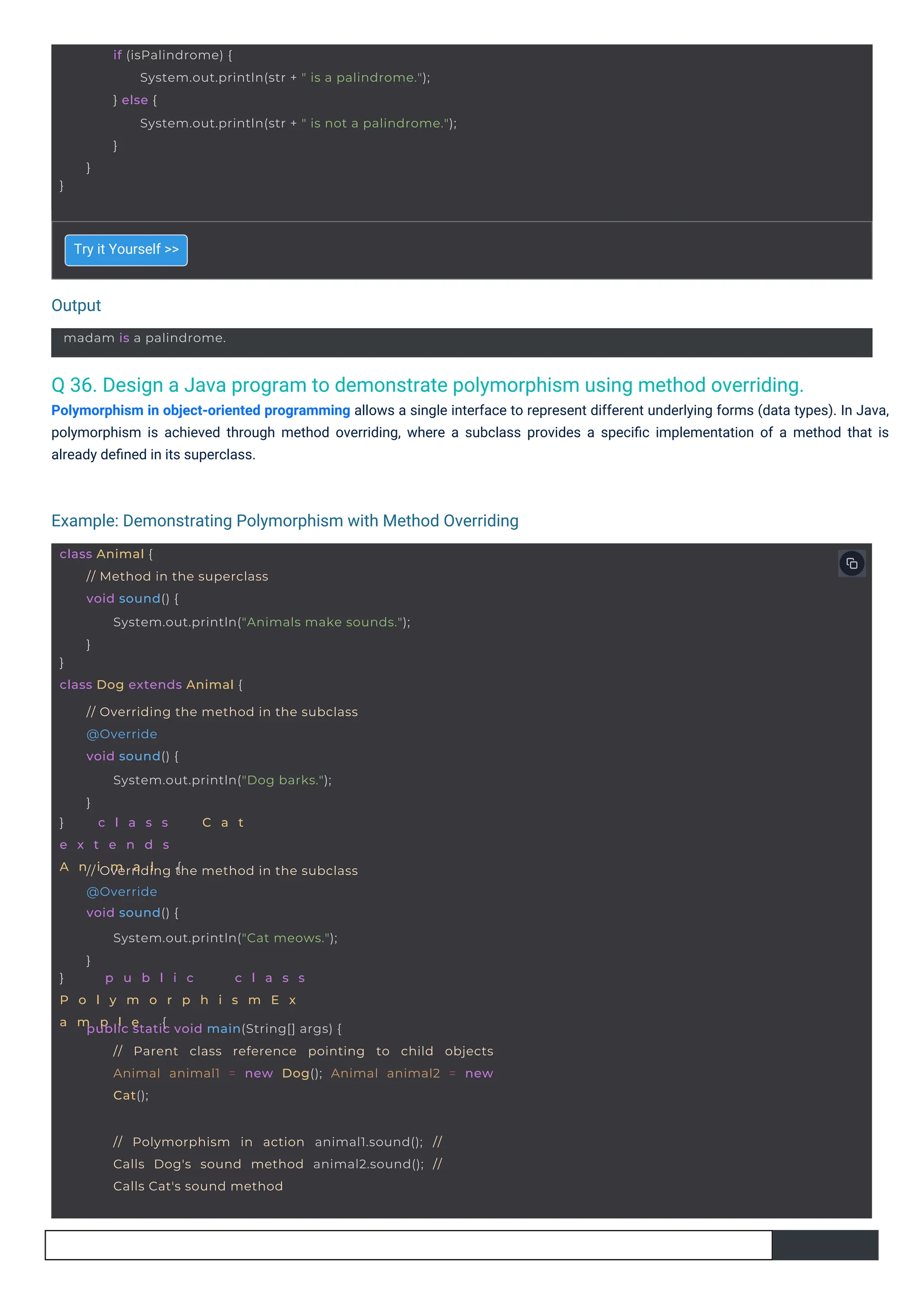 Output
Example: Demonstrating Polymorphism with Method Overriding
madam is a palindrome.
// Polymorphism in action animal1.sound(); //
Calls Dog's sound method animal2.sound(); //
Calls Cat's sound method
class Animal {
}
class Dog extends Animal {
// Method in the superclass
void sound() {
System.out.println("Animals make sounds.");
}
} c l a s s C a t
e x t e n d s
A n i m a l {
// Overriding the method in the subclass
@Override
void sound() {
System.out.println("Dog barks.");
}
} p u b l i c c l a s s
P o l y m o r p h i s m E x
a m p l e {
// Overriding the method in the subclass
@Override
void sound() {
System.out.println("Cat meows.");
}
public static void main(String[] args) {
// Parent class reference pointing to child objects
Animal animal1 = new Dog(); Animal animal2 = new
Cat();
}
if (isPalindrome) {
System.out.println(str + " is a palindrome.");
} else {
System.out.println(str + " is not a palindrome.");
}
}
Q 36. Design a Java program to demonstrate polymorphism using method overriding.
Polymorphism in object-oriented programming allows a single interface to represent different underlying forms (data types). In Java,
polymorphism is achieved through method overriding, where a subclass provides a speciﬁc implementation of a method that is
already deﬁned in its superclass.
Try it Yourself >>
 