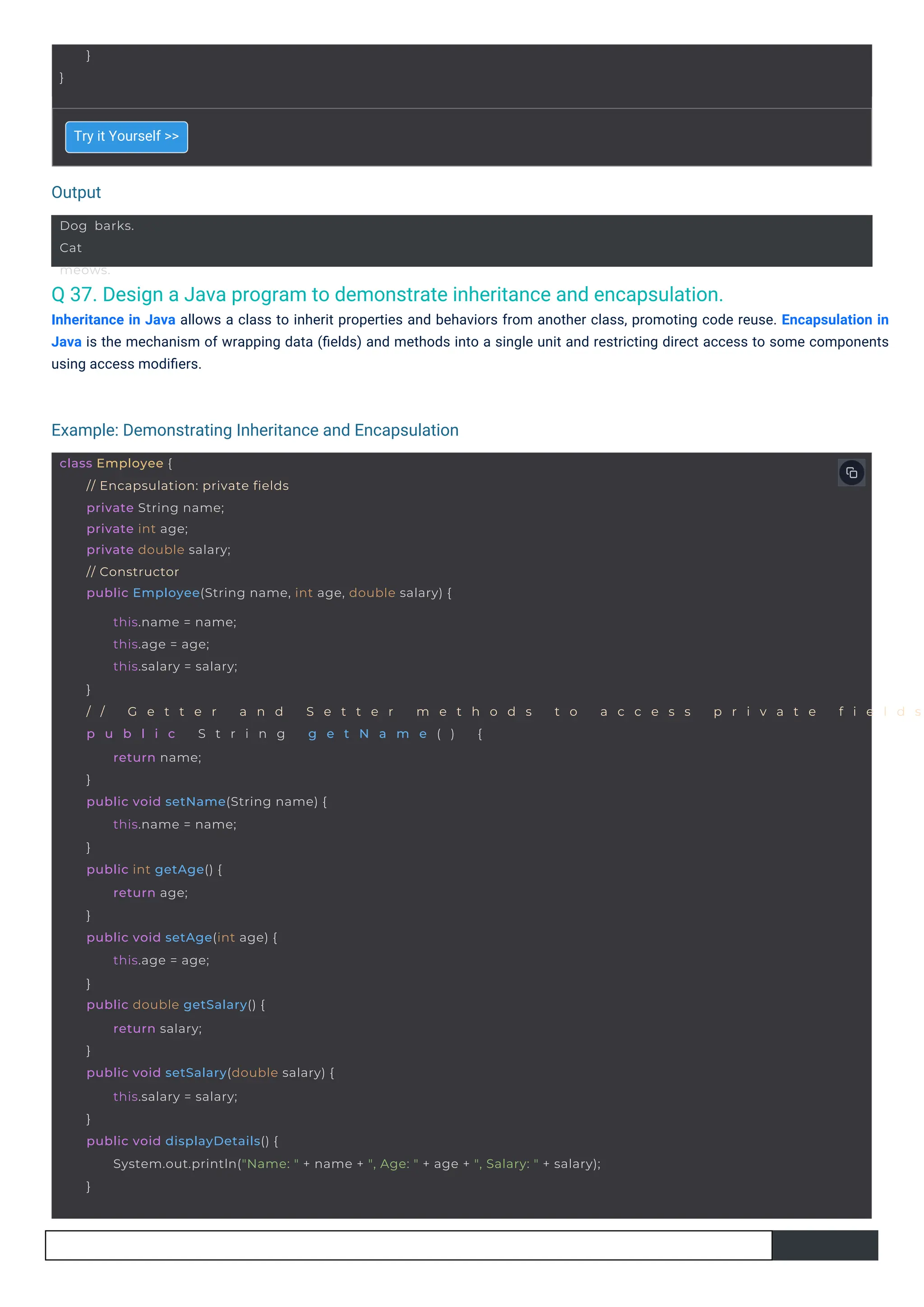 Output
Example: Demonstrating Inheritance and Encapsulation
}
}
Dog barks.
Cat
meows.
class Employee {
// Encapsulation: private fields
private String name;
private int age;
private double salary;
// Constructor
public Employee(String name, int age, double salary) {
this.name = name;
this.age = age;
this.salary = salary;
}
/ / G e t t e r a n d S e t t e r m e t h o d s t o a c c e s s p r i v a t e f i e l d s
p u b l i c S t r i n g g e t N a m e ( ) {
return name;
}
public void setName(String name) {
this.name = name;
}
public int getAge() {
return age;
}
public void setAge(int age) {
this.age = age;
}
public double getSalary() {
return salary;
}
public void setSalary(double salary) {
this.salary = salary;
}
public void displayDetails() {
System.out.println("Name: " + name + ", Age: " + age + ", Salary: " + salary);
}
Q 37. Design a Java program to demonstrate inheritance and encapsulation.
Inheritance in Java allows a class to inherit properties and behaviors from another class, promoting code reuse. Encapsulation in
Java is the mechanism of wrapping data (ﬁelds) and methods into a single unit and restricting direct access to some components
using access modiﬁers.
Try it Yourself >>
 