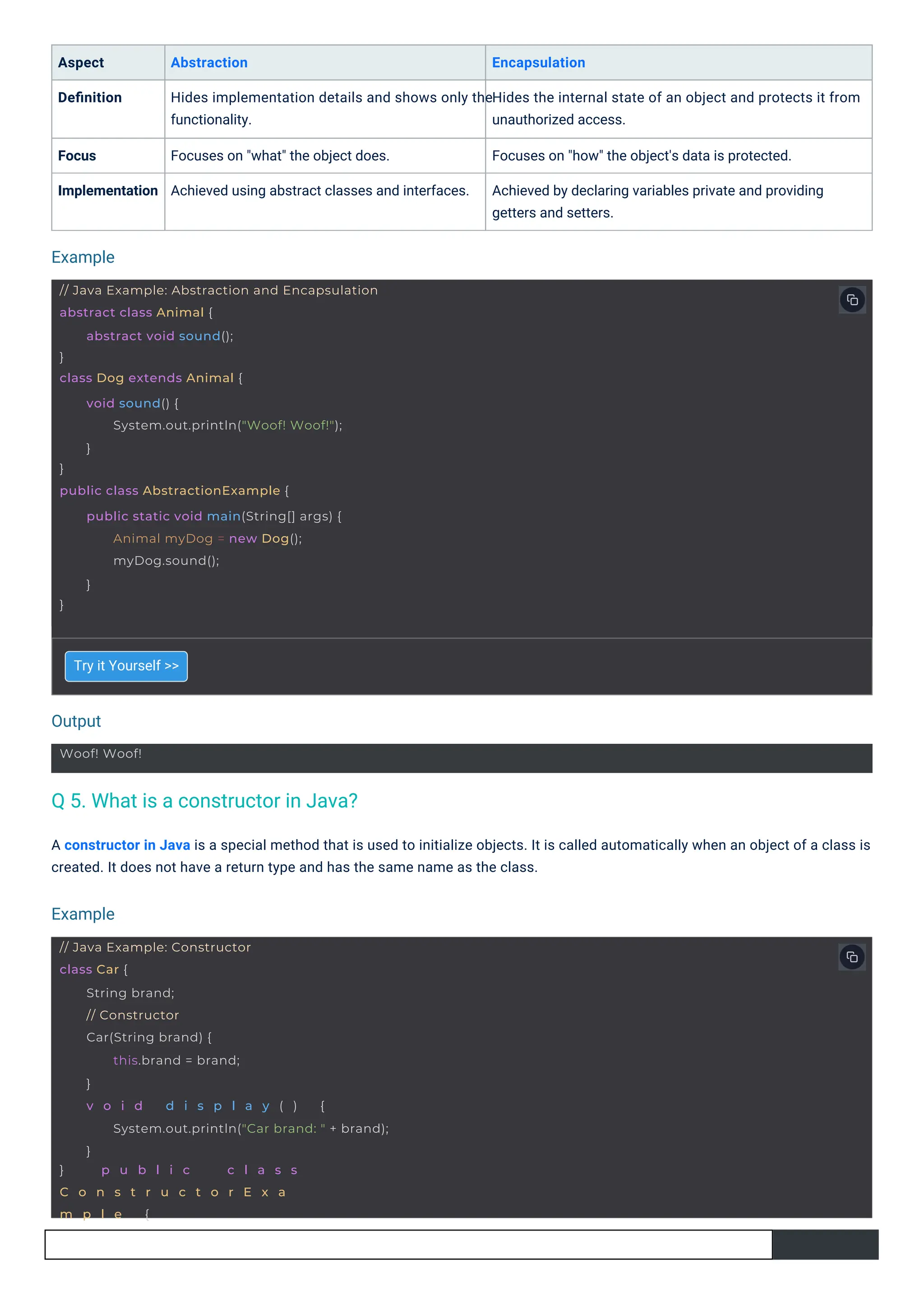 Try it Yourself >>
Aspect
Deﬁnition
Abstraction
Hides implementation details and shows only the
functionality.
Encapsulation
Hides the internal state of an object and protects it from
unauthorized access.
Focus
Implementation
Focuses on "what" the object does.
Achieved using abstract classes and interfaces.
Focuses on "how" the object's data is protected.
Achieved by declaring variables private and providing
getters and setters.
A constructor in Java is a special method that is used to initialize objects. It is called automatically when an object of a class is
created. It does not have a return type and has the same name as the class.
Output
Example
Example
Woof! Woof!
// Java Example: Abstraction and Encapsulation
abstract class Animal {
}
class Dog extends Animal {
abstract void sound();
}
public class AbstractionExample {
void sound() {
System.out.println("Woof! Woof!");
}
}
public static void main(String[] args) {
Animal myDog = new Dog();
myDog.sound();
}
// Java Example: Constructor
class Car {
} p u b l i c c l a s s
C o n s t r u c t o r E x a
m p l e {
String brand;
// Constructor
Car(String brand) {
this.brand = brand;
}
v o i d d i s p l a y ( ) {
System.out.println("Car brand: " + brand);
}
Q 5. What is a constructor in Java?
 