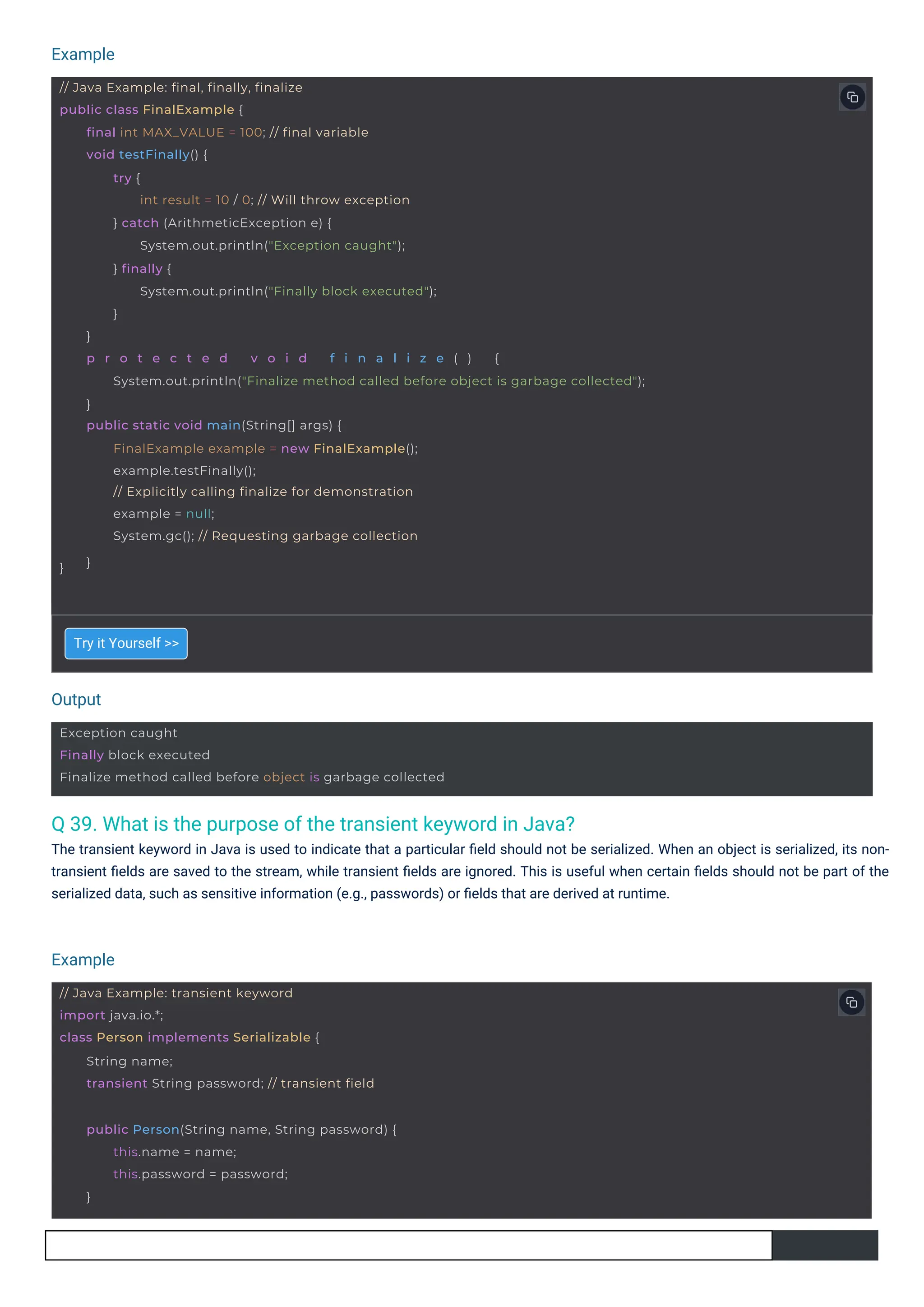 Output
Example
Example
// Java Example: transient keyword
import java.io.*;
class Person implements Serializable {
String name;
transient String password; // transient field
public Person(String name, String password) {
this.name = name;
this.password = password;
}
Exception caught
Finally block executed
Finalize method called before object is garbage collected
// Java Example: final, finally, finalize
public class FinalExample {
}
final int MAX_VALUE = 100; // final variable
void testFinally() {
try {
int result = 10 / 0; // Will throw exception
} catch (ArithmeticException e) {
System.out.println("Exception caught");
} finally {
System.out.println("Finally block executed");
}
}
p r o t e c t e d v o i d f i n a l i z e ( ) {
System.out.println("Finalize method called before object is garbage collected");
}
public static void main(String[] args) {
FinalExample example = new FinalExample();
example.testFinally();
// Explicitly calling finalize for demonstration
example = null;
System.gc(); // Requesting garbage collection
}
Q 39. What is the purpose of the transient keyword in Java?
The transient keyword in Java is used to indicate that a particular ﬁeld should not be serialized. When an object is serialized, its non-
transient ﬁelds are saved to the stream, while transient ﬁelds are ignored. This is useful when certain ﬁelds should not be part of the
serialized data, such as sensitive information (e.g., passwords) or ﬁelds that are derived at runtime.
Try it Yourself >>
 