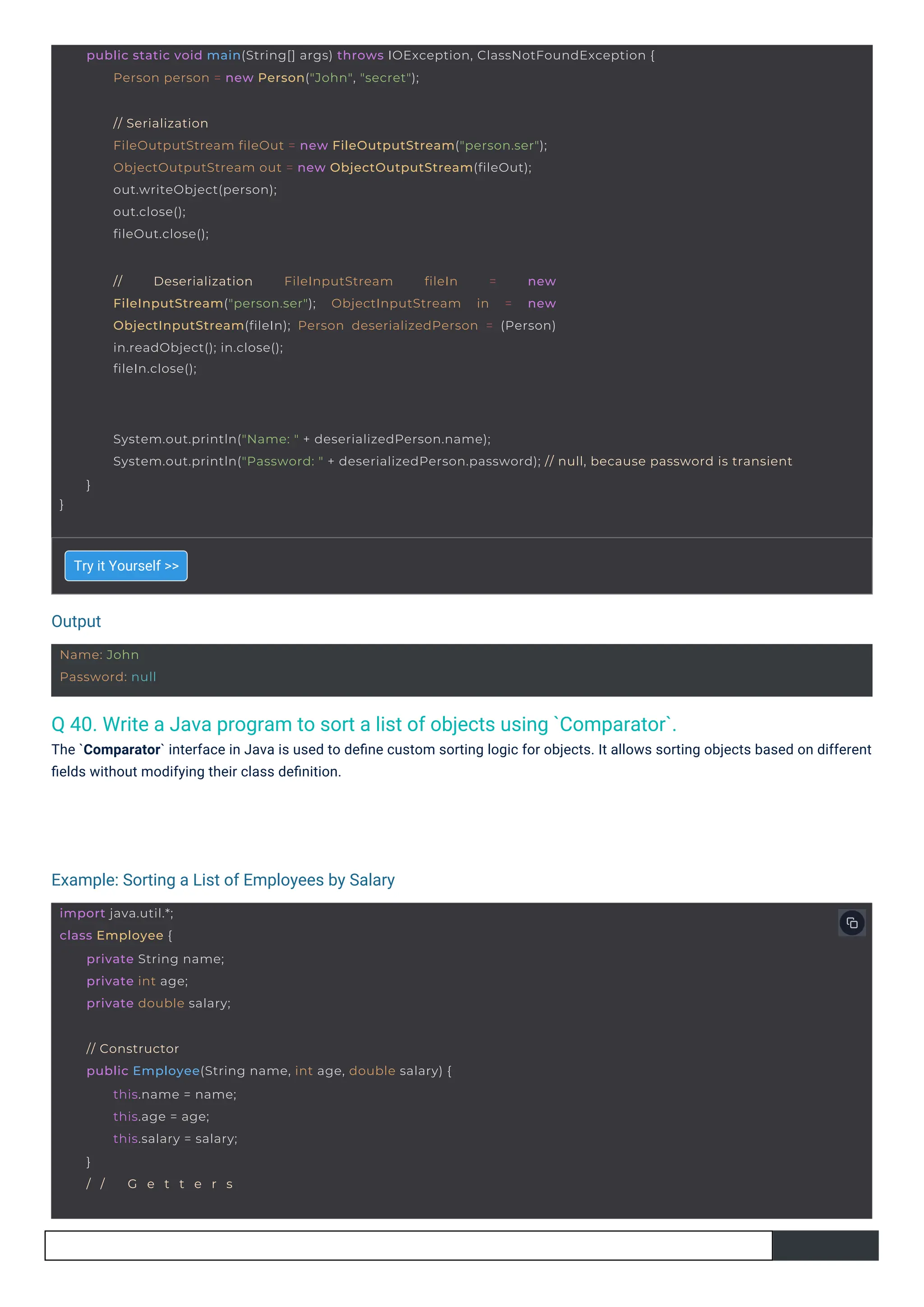 Output
Example: Sorting a List of Employees by Salary
Name: John
Password: null
import java.util.*;
class Employee {
private String name;
private int age;
private double salary;
// Constructor
public Employee(String name, int age, double salary) {
this.name = name;
this.age = age;
this.salary = salary;
}
/ / G e t t e r s
// Deserialization FileInputStream fileIn = new
FileInputStream("person.ser"); ObjectInputStream in = new
ObjectInputStream(fileIn); Person deserializedPerson = (Person)
in.readObject(); in.close();
fileIn.close();
// Serialization
FileOutputStream fileOut = new FileOutputStream("person.ser");
ObjectOutputStream out = new ObjectOutputStream(fileOut);
out.writeObject(person);
out.close();
fileOut.close();
public static void main(String[] args) throws IOException, ClassNotFoundException {
Person person = new Person("John", "secret");
}
System.out.println("Name: " + deserializedPerson.name);
System.out.println("Password: " + deserializedPerson.password); // null, because password is transient
}
Q 40. Write a Java program to sort a list of objects using `Comparator`.
The `Comparator` interface in Java is used to deﬁne custom sorting logic for objects. It allows sorting objects based on different
ﬁelds without modifying their class deﬁnition.
Try it Yourself >>
 