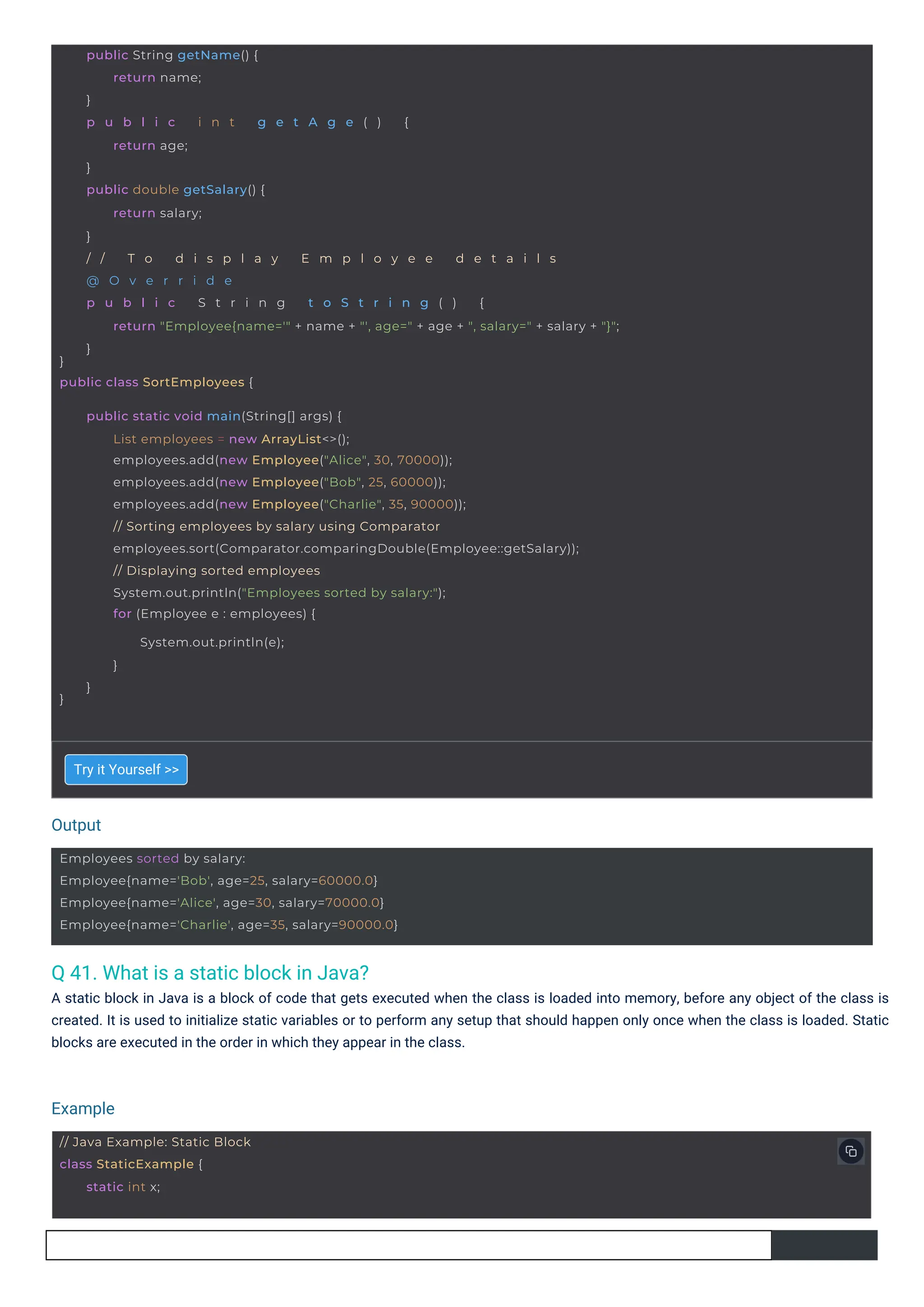 Output
Example
// Java Example: Static Block
class StaticExample {
static int x;
Employees sorted by salary:
Employee{name='Bob', age=25, salary=60000.0}
Employee{name='Alice', age=30, salary=70000.0}
Employee{name='Charlie', age=35, salary=90000.0}
}
public class SortEmployees {
public String getName() {
return name;
}
p u b l i c i n t g e t A g e ( ) {
return age;
}
public double getSalary() {
return salary;
}
/ / T o d i s p l a y E m p l o y e e d e t a i l s
@ O v e r r i d e
p u b l i c S t r i n g t o S t r i n g ( ) {
return "Employee{name='" + name + "', age=" + age + ", salary=" + salary + "}";
}
}
public static void main(String[] args) {
List employees = new ArrayList<>();
employees.add(new Employee("Alice", 30, 70000));
employees.add(new Employee("Bob", 25, 60000));
employees.add(new Employee("Charlie", 35, 90000));
// Sorting employees by salary using Comparator
employees.sort(Comparator.comparingDouble(Employee::getSalary));
// Displaying sorted employees
System.out.println("Employees sorted by salary:");
for (Employee e : employees) {
System.out.println(e);
}
}
Q 41. What is a static block in Java?
A static block in Java is a block of code that gets executed when the class is loaded into memory, before any object of the class is
created. It is used to initialize static variables or to perform any setup that should happen only once when the class is loaded. Static
blocks are executed in the order in which they appear in the class.
Try it Yourself >>
 