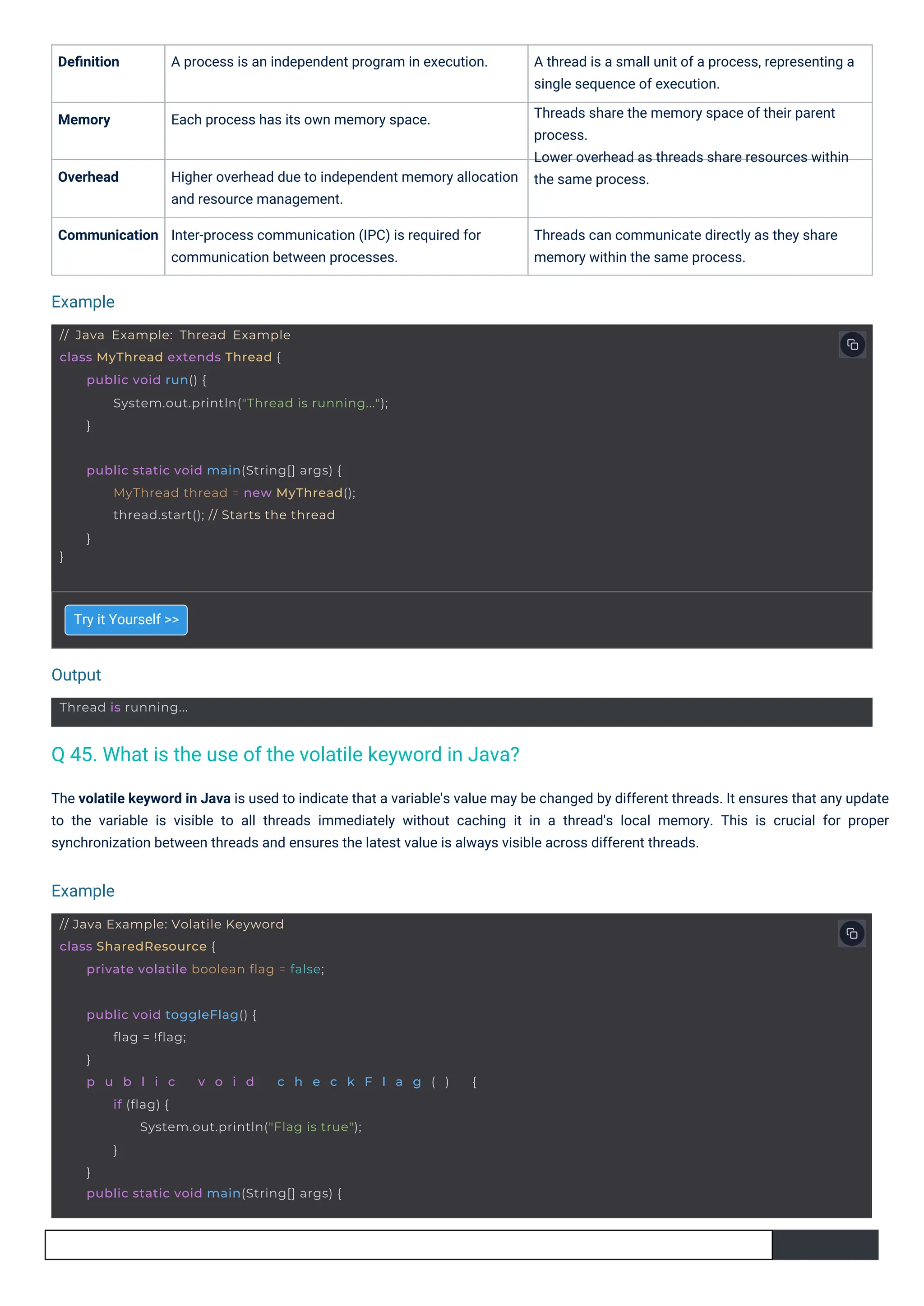 Try it Yourself >>
Deﬁnition A process is an independent program in execution. A thread is a small unit of a process, representing a
single sequence of execution.
Threads share the memory space of their parent
process.
Lower overhead as threads share resources within
the same process.
Memory Each process has its own memory space.
Overhead Higher overhead due to independent memory allocation
and resource management.
Communication Inter-process communication (IPC) is required for
communication between processes.
Threads can communicate directly as they share
memory within the same process.
The volatile keyword in Java is used to indicate that a variable's value may be changed by different threads. It ensures that any update
to the variable is visible to all threads immediately without caching it in a thread's local memory. This is crucial for proper
synchronization between threads and ensures the latest value is always visible across different threads.
Output
Example
Example
Thread is running...
// Java Example: Volatile Keyword
class SharedResource {
private volatile boolean flag = false;
}
public static void main(String[] args) {
MyThread thread = new MyThread();
thread.start(); // Starts the thread
}
public void toggleFlag() {
flag = !flag;
}
p u b l i c v o i d c h e c k F l a g ( ) {
if (flag) {
System.out.println("Flag is true");
}
}
public static void main(String[] args) {
// Java Example: Thread Example
class MyThread extends Thread {
public void run() {
System.out.println("Thread is running...");
}
Q 45. What is the use of the volatile keyword in Java?
 