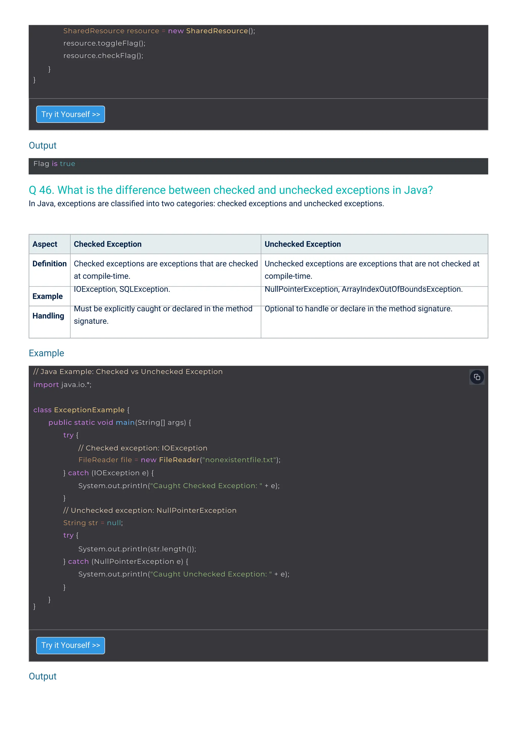 Output
Output
Example
Flag is true
// Java Example: Checked vs Unchecked Exception
import java.io.*;
}
SharedResource resource = new SharedResource();
resource.toggleFlag();
resource.checkFlag();
}
class ExceptionExample {
}
public static void main(String[] args) {
try {
// Checked exception: IOException
FileReader file = new FileReader("nonexistentfile.txt");
} catch (IOException e) {
System.out.println("Caught Checked Exception: " + e);
}
// Unchecked exception: NullPointerException
String str = null;
try {
System.out.println(str.length());
} catch (NullPointerException e) {
System.out.println("Caught Unchecked Exception: " + e);
}
}
Q 46. What is the difference between checked and unchecked exceptions in Java?
In Java, exceptions are classiﬁed into two categories: checked exceptions and unchecked exceptions.
Try it Yourself >>
Try it Yourself >>
Aspect
Deﬁnition
Checked Exception
Checked exceptions are exceptions that are checked
at compile-time.
IOException, SQLException.
Must be explicitly caught or declared in the method
signature.
Unchecked Exception
Unchecked exceptions are exceptions that are not checked at
compile-time.
NullPointerException, ArrayIndexOutOfBoundsException.
Optional to handle or declare in the method signature.
Example
Handling
 