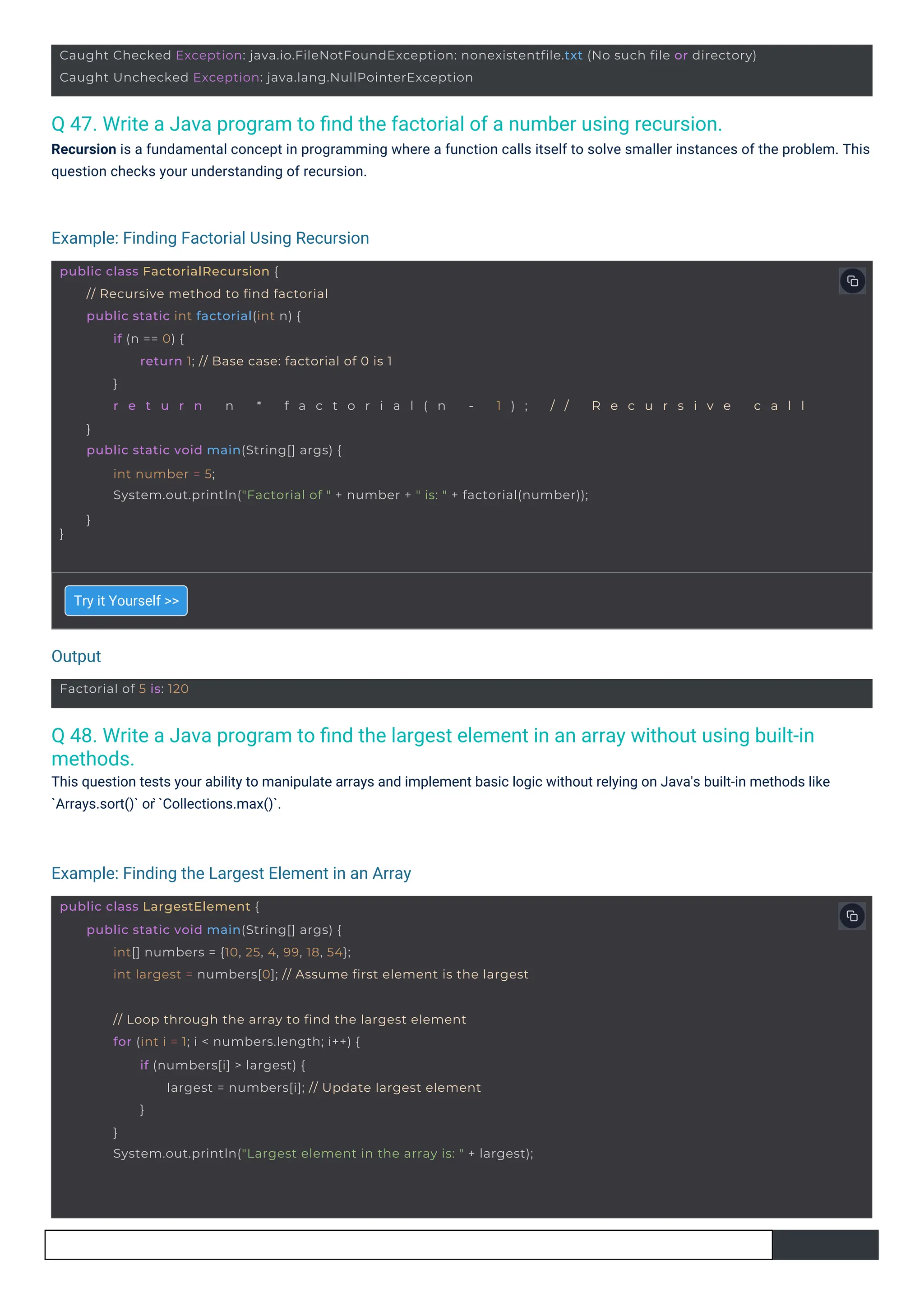 Factorial of 5 is: 120
public class LargestElement {
public static void main(String[] args) {
int[] numbers = {10, 25, 4, 99, 18, 54};
int largest = numbers[0]; // Assume first element is the largest
// Loop through the array to find the largest element
for (int i = 1; i < numbers.length; i++) {
if (numbers[i] > largest) {
largest = numbers[i]; // Update largest element
}
}
System.out.println("Largest element in the array is: " + largest);
public class FactorialRecursion {
}
// Recursive method to find factorial
public static int factorial(int n) {
if (n == 0) {
return 1; // Base case: factorial of 0 is 1
}
r e t u r n n * f a c t o r i a l ( n - 1 ) ; / / R e c u r s i v e c a l l
}
public static void main(String[] args) {
int number = 5;
System.out.println("Factorial of " + number + " is: " + factorial(number));
}
Caught Checked Exception: java.io.FileNotFoundException: nonexistentfile.txt (No such file or directory)
Caught Unchecked Exception: java.lang.NullPointerException
Q 47. Write a Java program to ﬁnd the factorial of a number using recursion.
Recursion is a fundamental concept in programming where a function calls itself to solve smaller instances of the problem. This
question checks your understanding of recursion.
Q 48. Write a Java program to ﬁnd the largest element in an array without using built-in
methods.
This question tests your ability to manipulate arrays and implement basic logic without relying on Java's built-in methods like
`Arrays.sort()` or ̀`Collections.max()`.
Try it Yourself >>
Output
Example: Finding Factorial Using Recursion
Example: Finding the Largest Element in an Array
 