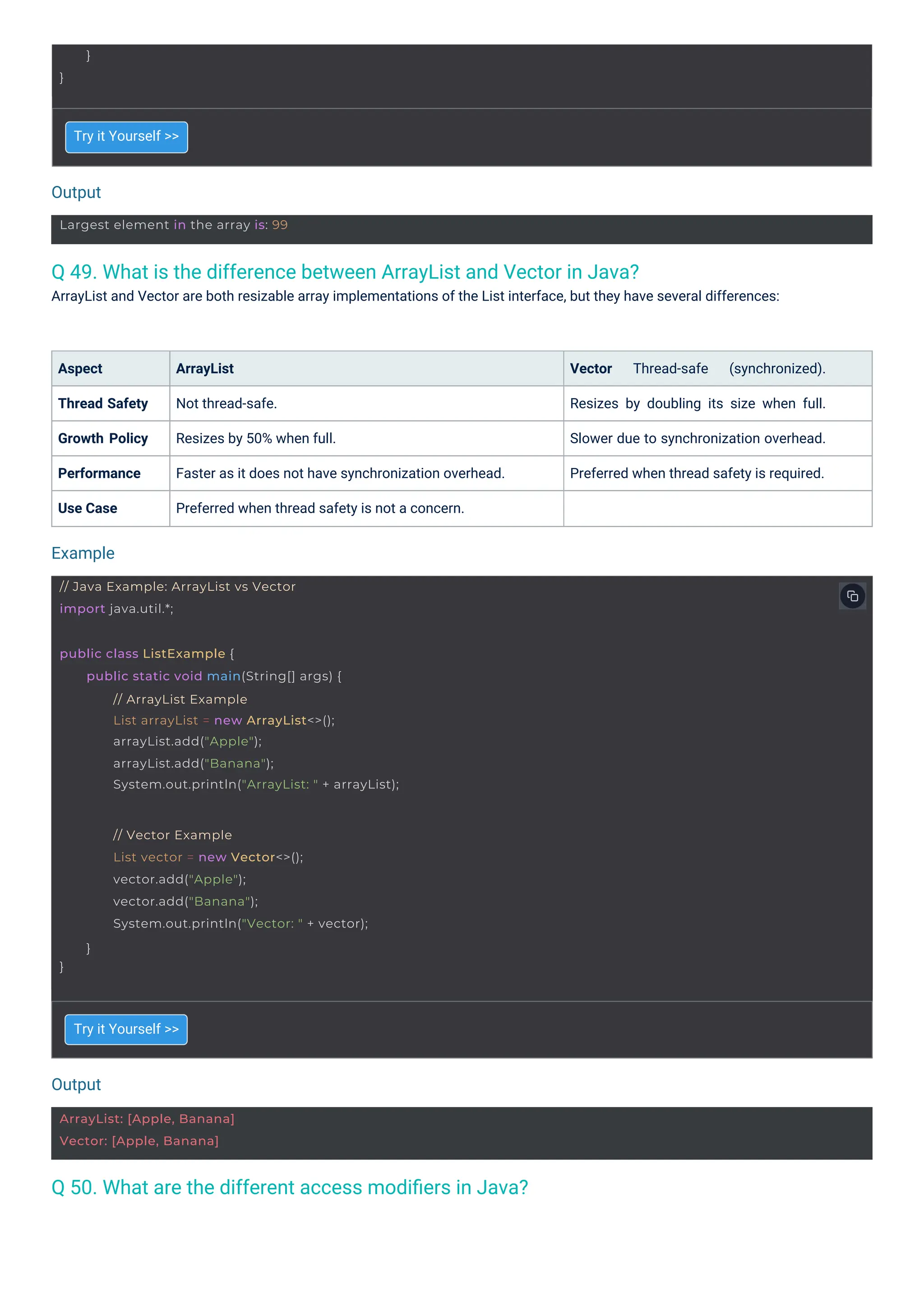 Output
Output
Example
}
}
ArrayList: [Apple, Banana]
Vector: [Apple, Banana]
Largest element in the array is: 99
// Java Example: ArrayList vs Vector
import java.util.*;
}
// Vector Example
List vector = new Vector<>();
vector.add("Apple");
vector.add("Banana");
System.out.println("Vector: " + vector);
}
public class ListExample {
public static void main(String[] args) {
// ArrayList Example
List arrayList = new ArrayList<>();
arrayList.add("Apple");
arrayList.add("Banana");
System.out.println("ArrayList: " + arrayList);
Q 50. What are the different access modiﬁers in Java?
Q 49. What is the difference between ArrayList and Vector in Java?
ArrayList and Vector are both resizable array implementations of the List interface, but they have several differences:
Aspect
Thread Safety
Growth Policy
Performance
Use Case
Try it Yourself >>
Try it Yourself >>
ArrayList
Not thread-safe.
Resizes by 50% when full.
Faster as it does not have synchronization overhead.
Preferred when thread safety is not a concern.
Vector Thread-safe (synchronized).
Resizes by doubling its size when full.
Slower due to synchronization overhead.
Preferred when thread safety is required.
 