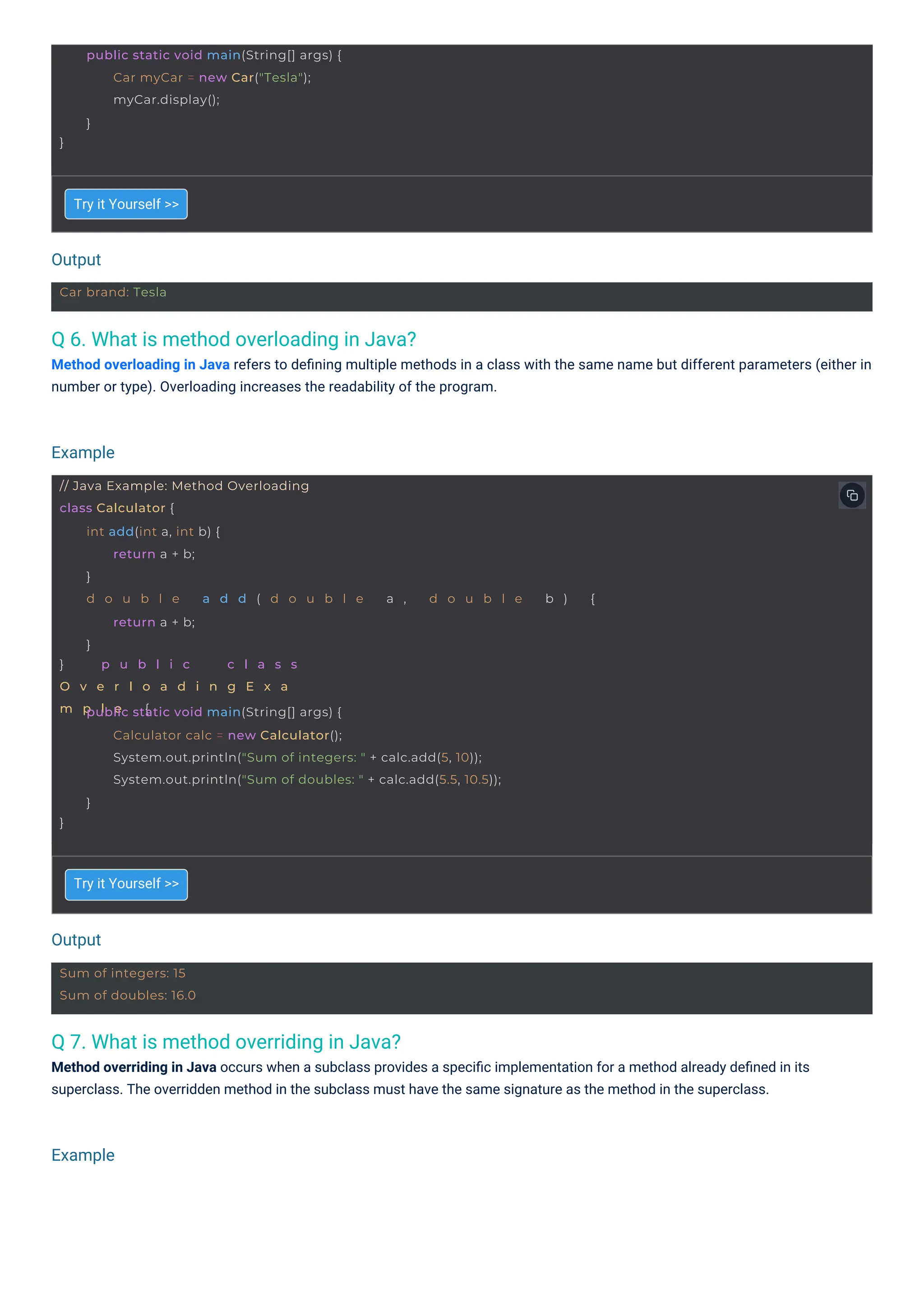 Output
Output
Example
Example
Car brand: Tesla
Sum of integers: 15
Sum of doubles: 16.0
}
public static void main(String[] args) {
Car myCar = new Car("Tesla");
myCar.display();
}
// Java Example: Method Overloading
class Calculator {
} p u b l i c c l a s s
O v e r l o a d i n g E x a
m p l e {
int add(int a, int b) {
return a + b;
}
d o u b l e a d d ( d o u b l e a , d o u b l e b ) {
return a + b;
}
}
public static void main(String[] args) {
Calculator calc = new Calculator();
System.out.println("Sum of integers: " + calc.add(5, 10));
System.out.println("Sum of doubles: " + calc.add(5.5, 10.5));
}
Q 7. What is method overriding in Java?
Method overriding in Java occurs when a subclass provides a speciﬁc implementation for a method already deﬁned in its
superclass. The overridden method in the subclass must have the same signature as the method in the superclass.
Q 6. What is method overloading in Java?
Method overloading in Java refers to deﬁning multiple methods in a class with the same name but different parameters (either in
number or type). Overloading increases the readability of the program.
Try it Yourself >>
Try it Yourself >>
 