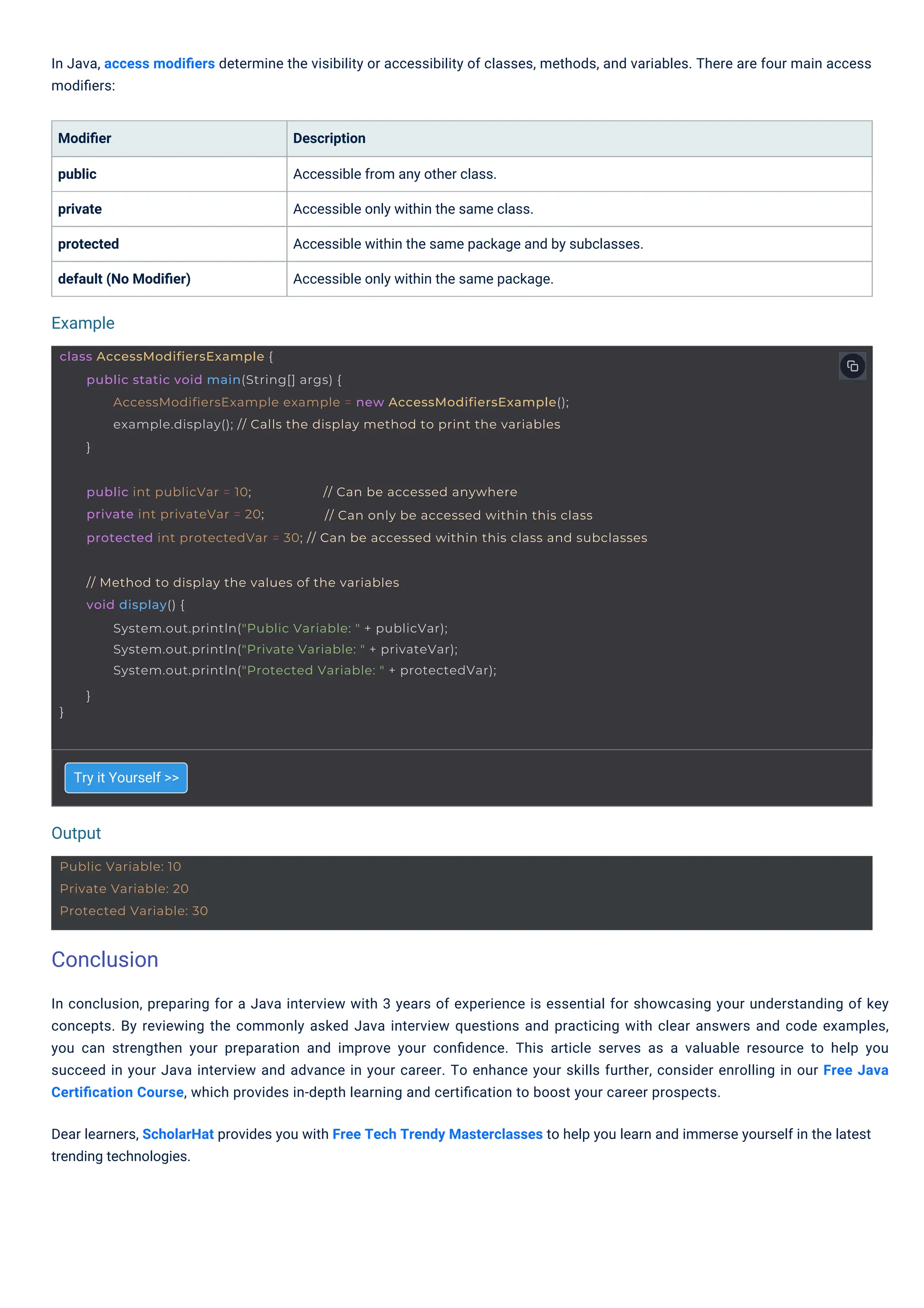Try it Yourself >>
Modiﬁer
public
private
protected
default (No Modiﬁer)
Description
Accessible from any other class.
Accessible only within the same class.
Accessible within the same package and by subclasses.
Accessible only within the same package.
In Java, access modiﬁers determine the visibility or accessibility of classes, methods, and variables. There are four main access
modiﬁers:
In conclusion, preparing for a Java interview with 3 years of experience is essential for showcasing your understanding of key
concepts. By reviewing the commonly asked Java interview questions and practicing with clear answers and code examples,
you can strengthen your preparation and improve your conﬁdence. This article serves as a valuable resource to help you
succeed in your Java interview and advance in your career. To enhance your skills further, consider enrolling in our Free Java
Certiﬁcation Course, which provides in-depth learning and certiﬁcation to boost your career prospects.
Dear learners, ScholarHat provides you with Free Tech Trendy Masterclasses to help you learn and immerse yourself in the latest
trending technologies.
Output
Example
Public Variable: 10
Private Variable: 20
Protected Variable: 30
}
// Method to display the values of the variables
void display() {
System.out.println("Public Variable: " + publicVar);
System.out.println("Private Variable: " + privateVar);
System.out.println("Protected Variable: " + protectedVar);
}
class AccessModifiersExample {
public static void main(String[] args) {
AccessModifiersExample example = new AccessModifiersExample();
example.display(); // Calls the display method to print the variables
}
public int publicVar = 10;
private int privateVar = 20;
// Can be accessed anywhere
// Can only be accessed within this class
protected int protectedVar = 30; // Can be accessed within this class and subclasses
Conclusion
 