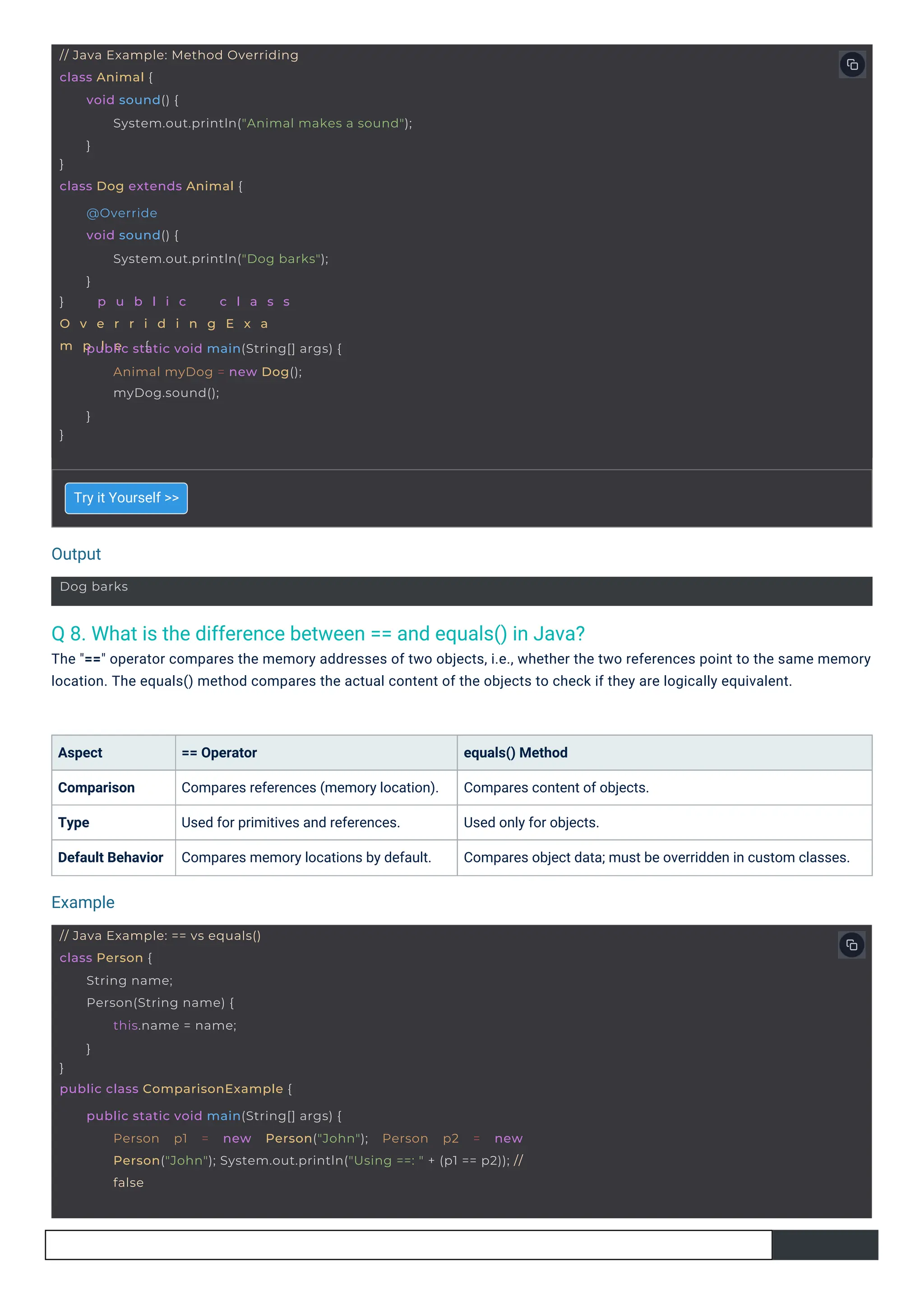 Output
Example
Dog barks
// Java Example: Method Overriding
class Animal {
}
class Dog extends Animal {
void sound() {
System.out.println("Animal makes a sound");
}
} p u b l i c c l a s s
O v e r r i d i n g E x a
m p l e {
@Override
void sound() {
System.out.println("Dog barks");
}
}
public static void main(String[] args) {
Animal myDog = new Dog();
myDog.sound();
}
// Java Example: == vs equals()
class Person {
}
public class ComparisonExample {
String name;
Person(String name) {
this.name = name;
}
public static void main(String[] args) {
Person p1 = new Person("John"); Person p2 = new
Person("John"); System.out.println("Using ==: " + (p1 == p2)); //
false
Q 8. What is the difference between == and equals() in Java?
The "==" operator compares the memory addresses of two objects, i.e., whether the two references point to the same memory
location. The equals() method compares the actual content of the objects to check if they are logically equivalent.
Aspect
Comparison
Type
Default Behavior
Try it Yourself >>
== Operator
Compares references (memory location).
Used for primitives and references.
Compares memory locations by default.
equals() Method
Compares content of objects.
Used only for objects.
Compares object data; must be overridden in custom classes.
 