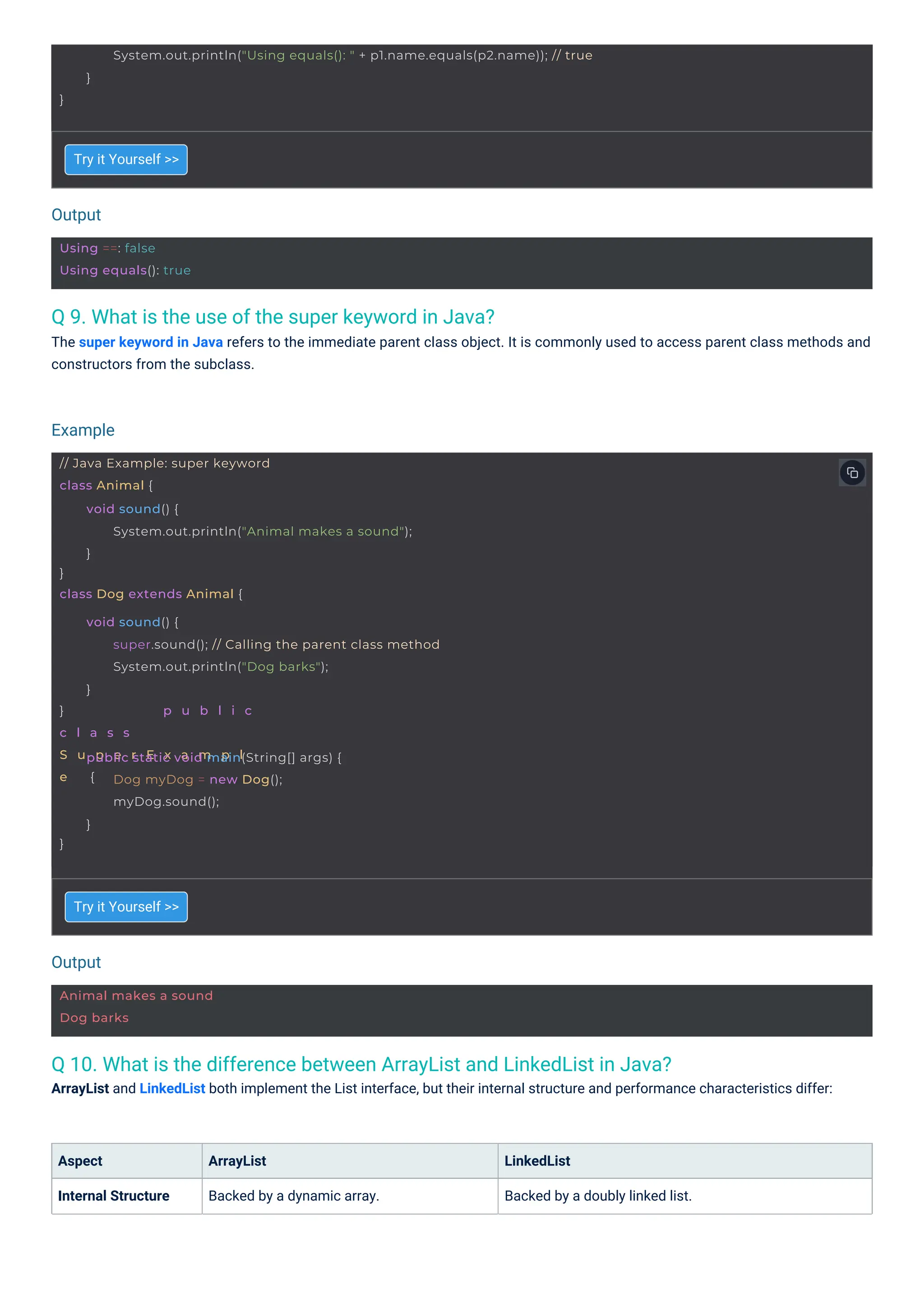 Output
Output
Example
Animal makes a sound
Dog barks
Using ==: false
Using equals(): true
// Java Example: super keyword
class Animal {
}
class Dog extends Animal {
void sound() {
System.out.println("Animal makes a sound");
}
} p u b l i c
c l a s s
S u p e r E x a m p l
e {
void sound() {
super.sound(); // Calling the parent class method
System.out.println("Dog barks");
}
}
public static void main(String[] args) {
Dog myDog = new Dog();
myDog.sound();
}
}
System.out.println("Using equals(): " + p1.name.equals(p2.name)); // true
}
Q 9. What is the use of the super keyword in Java?
The super keyword in Java refers to the immediate parent class object. It is commonly used to access parent class methods and
constructors from the subclass.
Q 10. What is the difference between ArrayList and LinkedList in Java?
ArrayList and LinkedList both implement the List interface, but their internal structure and performance characteristics differ:
Aspect
Internal Structure
Try it Yourself >>
Try it Yourself >>
ArrayList
Backed by a dynamic array.
LinkedList
Backed by a doubly linked list.
 