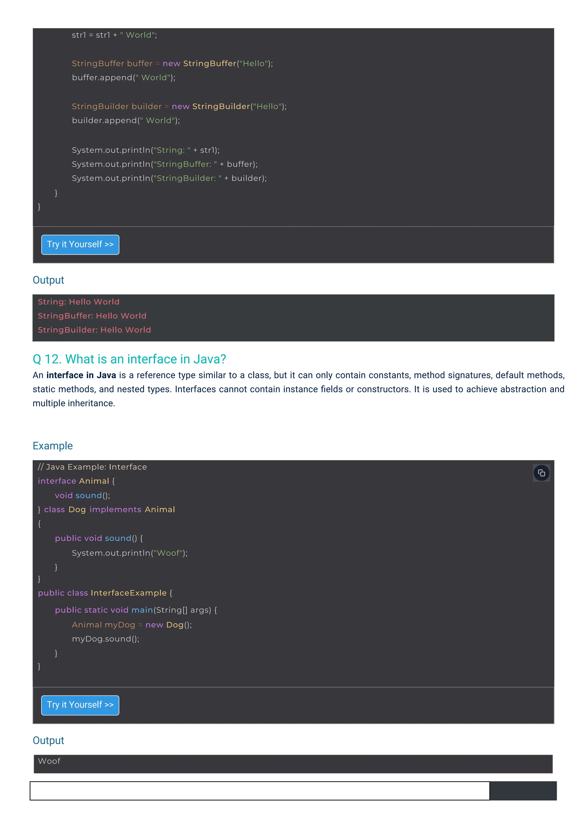 Output
Output
Example
Woof
String: Hello World
StringBuffer: Hello World
StringBuilder: Hello World
// Java Example: Interface
interface Animal {
} class Dog implements Animal
{
void sound();
}
public class InterfaceExample {
public void sound() {
System.out.println("Woof");
}
}
public static void main(String[] args) {
Animal myDog = new Dog();
myDog.sound();
}
str1 = str1 + " World";
StringBuffer buffer = new StringBuffer("Hello");
buffer.append(" World");
StringBuilder builder = new StringBuilder("Hello");
builder.append(" World");
System.out.println("String: " + str1);
System.out.println("StringBuffer: " + buffer);
System.out.println("StringBuilder: " + builder);
}
}
Q 12. What is an interface in Java?
An interface in Java is a reference type similar to a class, but it can only contain constants, method signatures, default methods,
static methods, and nested types. Interfaces cannot contain instance ﬁelds or constructors. It is used to achieve abstraction and
multiple inheritance.
Try it Yourself >>
Try it Yourself >>
 