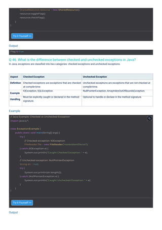 Output
Output
Example
Flag is true
// Java Example: Checked vs Unchecked Exception
import java.io.*;
}
SharedResource resource = new SharedResource();
resource.toggleFlag();
resource.checkFlag();
}
class ExceptionExample {
}
public static void main(String[] args) {
try {
// Checked exception: IOException
FileReader file = new FileReader("nonexistentfile.txt");
} catch (IOException e) {
System.out.println("Caught Checked Exception: " + e);
}
// Unchecked exception: NullPointerException
String str = null;
try {
System.out.println(str.length());
} catch (NullPointerException e) {
System.out.println("Caught Unchecked Exception: " + e);
}
}
Q 46. What is the difference between checked and unchecked exceptions in Java?
In Java, exceptions are classiﬁed into two categories: checked exceptions and unchecked exceptions.
Try it Yourself >>
Try it Yourself >>
Aspect
Deﬁnition
Checked Exception
Checked exceptions are exceptions that are checked
at compile-time.
IOException, SQLException.
Must be explicitly caught or declared in the method
signature.
Unchecked Exception
Unchecked exceptions are exceptions that are not checked at
compile-time.
NullPointerException, ArrayIndexOutOfBoundsException.
Optional to handle or declare in the method signature.
Example
Handling
 